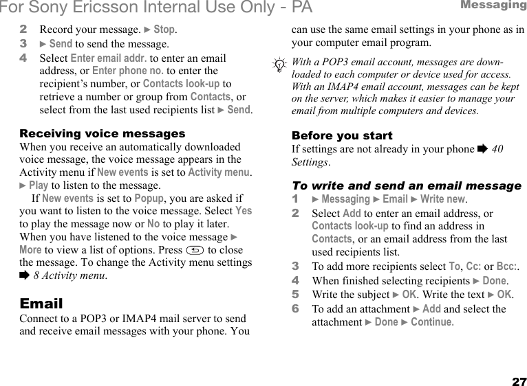 27MessagingFor Sony Ericsson Internal Use Only - PA2Record your message. } Stop.3} Send to send the message.4Select Enter email addr. to enter an email address, or Enter phone no. to enter the recipient’s number, or Contacts look-up to retrieve a number or group from Contacts, or select from the last used recipients list } Send.Receiving voice messagesWhen you receive an automatically downloaded voice message, the voice message appears in the Activity menu if New events is set to Activity menu. } Play to listen to the message.If New events is set to Popup, you are asked if you want to listen to the voice message. Select Yes to play the message now or No to play it later.When you have listened to the voice message } More to view a list of options. Press   to close the message. To change the Activity menu settings % 8 Activity menu.EmailConnect to a POP3 or IMAP4 mail server to send and receive email messages with your phone. You can use the same email settings in your phone as in your computer email program.Before you startIf settings are not already in your phone % 40 Settings.To write and send an email message1} Messaging } Email } Write new.2Select Add to enter an email address, or Contacts look-up to find an address in Contacts, or an email address from the last used recipients list.3To add more recipients select To, Cc: or Bcc:.4When finished selecting recipients } Done.5Write the subject } OK. Write the text } OK.6To add an attachment } Add and select the attachment } Done } Continue.With a POP3 email account, messages are down-loaded to each computer or device used for access. With an IMAP4 email account, messages can be kept on the server, which makes it easier to manage your email from multiple computers and devices.