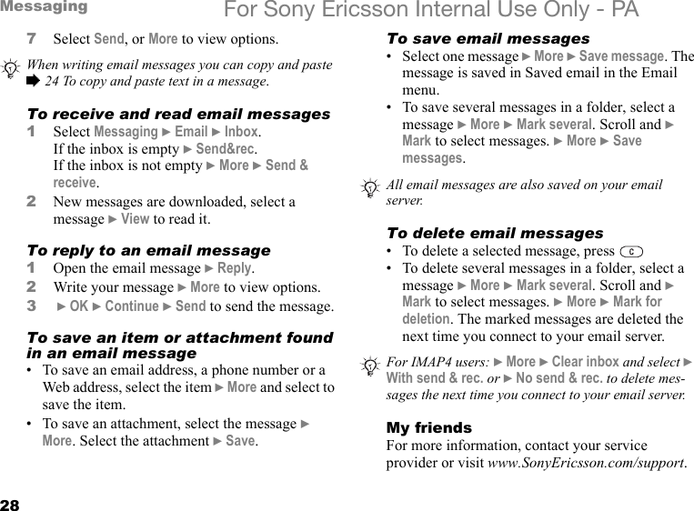 28Messaging For Sony Ericsson Internal Use Only - PA7Select Send, or More to view options.To receive and read email messages1Select Messaging } Email } Inbox.If the inbox is empty } Send&amp;rec.If the inbox is not empty } More } Send &amp; receive.2New messages are downloaded, select a message } View to read it.To reply to an email message1Open the email message } Reply.2Write your message } More to view options.3 } OK } Continue } Send to send the message.To save an item or attachment found in an email message• To save an email address, a phone number or a Web address, select the item } More and select to save the item.• To save an attachment, select the message } More. Select the attachment } Save.To save email messages• Select one message } More } Save message. The message is saved in Saved email in the Email menu.• To save several messages in a folder, select a message } More } Mark several. Scroll and } Mark to select messages. } More } Save messages.To delete email messages• To delete a selected message, press • To delete several messages in a folder, select a message } More } Mark several. Scroll and } Mark to select messages. } More } Mark for deletion. The marked messages are deleted the next time you connect to your email server.My friendsFor more information, contact your service provider or visit www.SonyEricsson.com/support.When writing email messages you can copy and paste % 24 To copy and paste text in a message.All email messages are also saved on your email server.For IMAP4 users: } More } Clear inbox and select } With send &amp; rec. or } No send &amp; rec. to delete mes-sages the next time you connect to your email server.