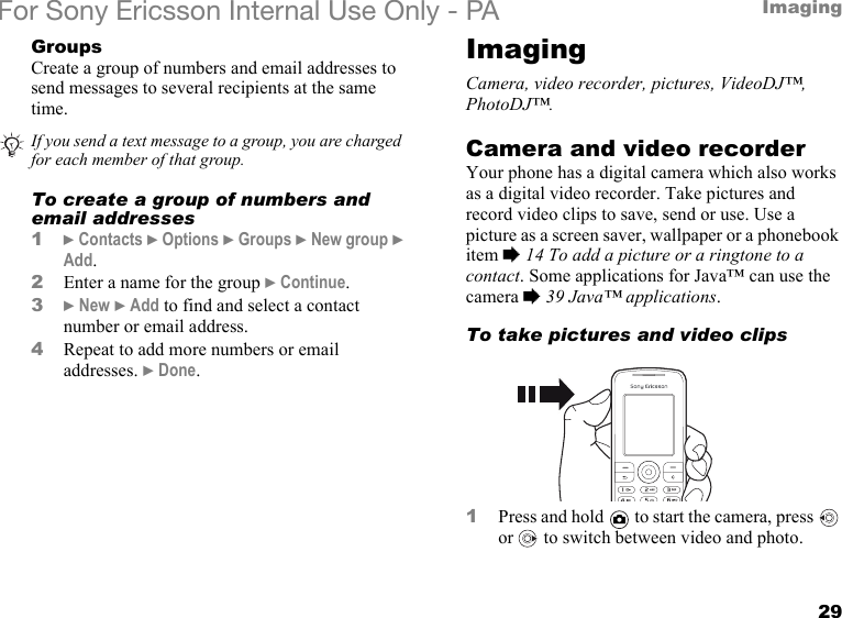 29ImagingFor Sony Ericsson Internal Use Only - PAGroupsCreate a group of numbers and email addresses to send messages to several recipients at the same time.To create a group of numbers and email addresses1} Contacts } Options } Groups } New group } Add.2Enter a name for the group } Continue.3} New } Add to find and select a contact number or email address.4Repeat to add more numbers or email addresses. } Done.ImagingCamera, video recorder, pictures, VideoDJ™, PhotoDJ™.Camera and video recorderYour phone has a digital camera which also works as a digital video recorder. Take pictures and record video clips to save, send or use. Use a picture as a screen saver, wallpaper or a phonebook item % 14 To add a picture or a ringtone to a contact. Some applications for Java™ can use the camera % 39 Java™ applications.To take pictures and video clips1Press and hold   to start the camera, press   or   to switch between video and photo.If you send a text message to a group, you are charged for each member of that group.