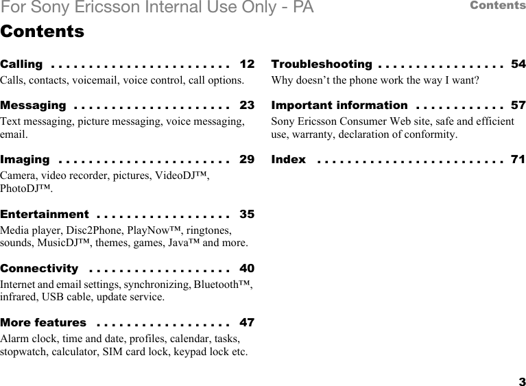 3ContentsFor Sony Ericsson Internal Use Only - PAContentsCalling  . . . . . . . . . . . . . . . . . . . . . . . .   12Calls, contacts, voicemail, voice control, call options.Messaging  . . . . . . . . . . . . . . . . . . . . .   23Text messaging, picture messaging, voice messaging, email.Imaging  . . . . . . . . . . . . . . . . . . . . . . .   29Camera, video recorder, pictures, VideoDJ™, PhotoDJ™.Entertainment  . . . . . . . . . . . . . . . . . .   35Media player, Disc2Phone, PlayNow™, ringtones, sounds, MusicDJ™, themes, games, Java™ and more.Connectivity   . . . . . . . . . . . . . . . . . . .   40Internet and email settings, synchronizing, Bluetooth™, infrared, USB cable, update service.More features   . . . . . . . . . . . . . . . . . .   47Alarm clock, time and date, profiles, calendar, tasks, stopwatch, calculator, SIM card lock, keypad lock etc.Troubleshooting  . . . . . . . . . . . . . . . . .  54Why doesn’t the phone work the way I want?Important information  . . . . . . . . . . . .  57Sony Ericsson Consumer Web site, safe and efficient use, warranty, declaration of conformity.Index   . . . . . . . . . . . . . . . . . . . . . . . . .  71