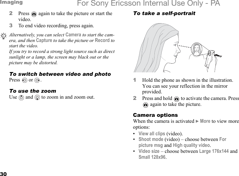 30Imaging For Sony Ericsson Internal Use Only - PA2Press   again to take the picture or start the video.3To end video recording, press again.To switch between video and photoPress  or .To use the zoomUse   and  to zoom in and zoom out.To take a self-portrait1Hold the phone as shown in the illustration. You can see your reflection in the mirror provided.2Press and hold   to activate the camera. Press  again to take the picture.Camera optionsWhen the camera is activated } More to view more options:•View all clips (video).•Shoot mode (video) – choose between For picture msg and High quality video.•Video size – choose between Large 176x144 and Small 128x96.Alternatively, you can select Camera to start the cam-era, and then Capture to take the picture or Record to start the video.If you try to record a strong light source such as direct sunlight or a lamp, the screen may black out or the picture may be distorted.4x Digital Zoom1.3 MEGAPIXELS