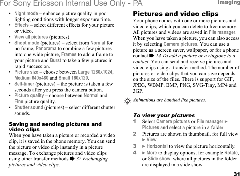 31ImagingFor Sony Ericsson Internal Use Only - PA•Night mode – enhance picture quality in poor lighting conditions with longer exposure time.•Effects – select different effects for your picture or video.•View all pictures (pictures).•Shoot mode (pictures) – select from Normal for no frame, Panorama to combine a few pictures into one wide picture, Frames to add a frame to your picture and Burst to take a few pictures in rapid succession.•Picture size – choose between Large 1280x1024, Medium 640x480 and Small 160x120.•Self-timer (pictures) – the picture is taken a few seconds after you press the camera button.•Picture quality – choose between Normal and Fine picture quality.•Shutter sound (pictures) – select different shutter sounds.Saving and sending pictures and video clipsWhen you have taken a picture or recorded a video clip, it is saved in the phone memory. You can send the picture or video clip instantly in a picture message. To exchange pictures and video clips using other transfer methods % 32 Exchanging pictures and video clips.Pictures and video clipsYour phone comes with one or more pictures and video clips, which you can delete to free memory. All pictures and videos are saved in File manager. When you have taken a picture, you can also access it by selecting Camera pictures. You can use a picture as a screen saver, wallpaper, or for a phone contact % 14 To add a picture or a ringtone to a contact. You can send and receive pictures and video clips using a transfer method. The number of pictures or video clips that you can save depends on the size of the files. There is support for GIF, JPEG, WBMP, BMP, PNG, SVG-Tiny, MP4 and 3GP.To view your pictures1Select Camera pictures or File manager } Pictures and select a picture in a folder.2Pictures are shown in thumbnail, for full view } View.3} Horizontal to view the picture horizontally.4} More to display options, for example Rotate, or Slide show, where all pictures in the folder are displayed in a slide show.Animations are handled like pictures.