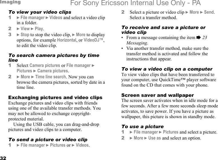 32Imaging For Sony Ericsson Internal Use Only - PATo view your video clips1} File manager } Videos and select a video clip in a folder.2} View } Play.3} Stop to stop the video clip, } More to display options, for example Horizontal, or VideoDJ™, to edit the video clip.To search camera pictures by time line1Select Camera pictures or File manager } Pictures } Camera pictures.2} More } Time line search. Now you can browse the camera pictures, sorted by date in a time line.Exchanging pictures and video clipsExchange pictures and video clips with friends using one of the available transfer methods. You may not be allowed to exchange copyright-protected material.Using the USB cable, you can drag-and-drop pictures and video clips to a computer.To send a picture or video clip1} File manager } Pictures or } Videos.2Select a picture or video clip } More } Send. Select a transfer method.To receive and save a picture or video clip• From a message containing the item % 23 Messaging.• Via another transfer method, make sure the transfer method is activated and follow the instructions that appear.To view a video clip on a computerTo view video clips that have been transferred to your computer, use QuickTime™ player software found on the CD that comes with your phone.Screen saver and wallpaperThe screen saver activates when in idle mode for a few seconds. After a few more seconds sleep mode activates, to save power. If you have a picture as wallpaper, this picture is shown in standby mode.To use a picture1} File manager } Pictures and select a picture.2} More } Use as and select an option.