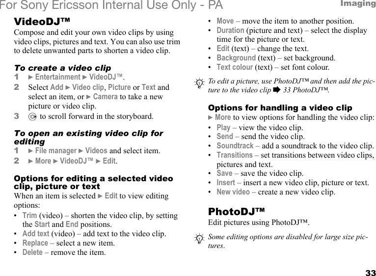 33ImagingFor Sony Ericsson Internal Use Only - PAVideoDJ™Compose and edit your own video clips by using video clips, pictures and text. You can also use trim to delete unwanted parts to shorten a video clip.To create a video clip1} Entertainment } VideoDJ™.2Select Add } Video clip, Picture or Text and select an item, or } Camera to take a new picture or video clip.3 to scroll forward in the storyboard.To open an existing video clip for editing1} File manager } Videos and select item.2} More } VideoDJ™ } Edit.Options for editing a selected video clip, picture or textWhen an item is selected } Edit to view editing options:•Trim (video) – shorten the video clip, by setting the Start and End positions.•Add text (video) – add text to the video clip.•Replace – select a new item.•Delete – remove the item.•Move – move the item to another position.•Duration (picture and text) – select the display time for the picture or text.•Edit (text) – change the text.•Background (text) – set background.•Text colour (text) – set font colour.Options for handling a video clip} More to view options for handling the video clip:•Play – view the video clip.•Send – send the video clip.•Soundtrack – add a soundtrack to the video clip.•Transitions – set transitions between video clips, pictures and text.•Save – save the video clip.•Insert – insert a new video clip, picture or text.•New video – create a new video clip.PhotoDJ™Edit pictures using PhotoDJ™.To edit a picture, use PhotoDJ™ and then add the pic-ture to the video clip % 33 PhotoDJ™.Some editing options are disabled for large size pic-tures.