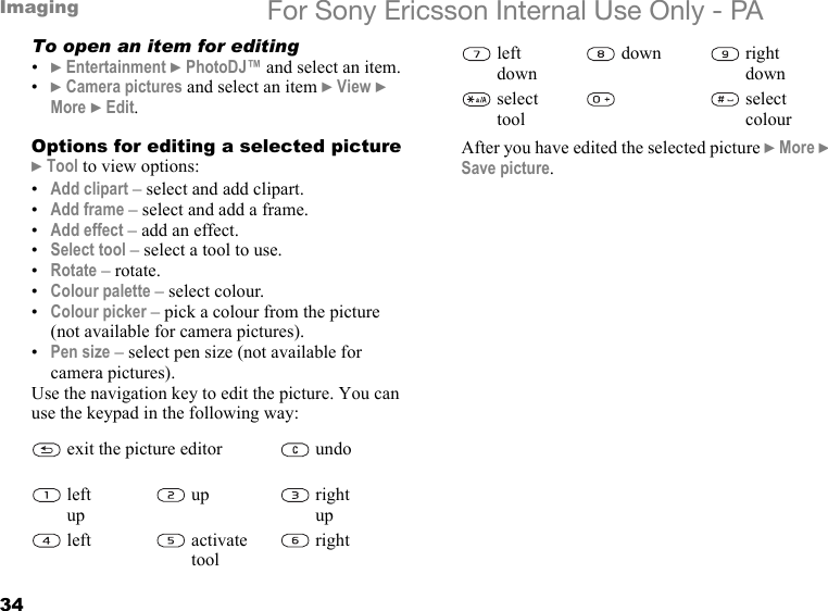 34Imaging For Sony Ericsson Internal Use Only - PATo open an item for editing•} Entertainment } PhotoDJ™ and select an item.•} Camera pictures and select an item } View } More } Edit.Options for editing a selected picture} Tool to view options:•Add clipart – select and add clipart.•Add frame – select and add a frame.•Add effect – add an effect.•Select tool – select a tool to use.•Rotate – rotate.•Colour palette – select colour.•Colour picker – pick a colour from the picture (not available for camera pictures).•Pen size – select pen size (not available for camera pictures).Use the navigation key to edit the picture. You can use the keypad in the following way:After you have edited the selected picture } More } Save picture.exit the picture editor undoleft upup right upleft activate toolrightleft downdown right downselect toolselect colour