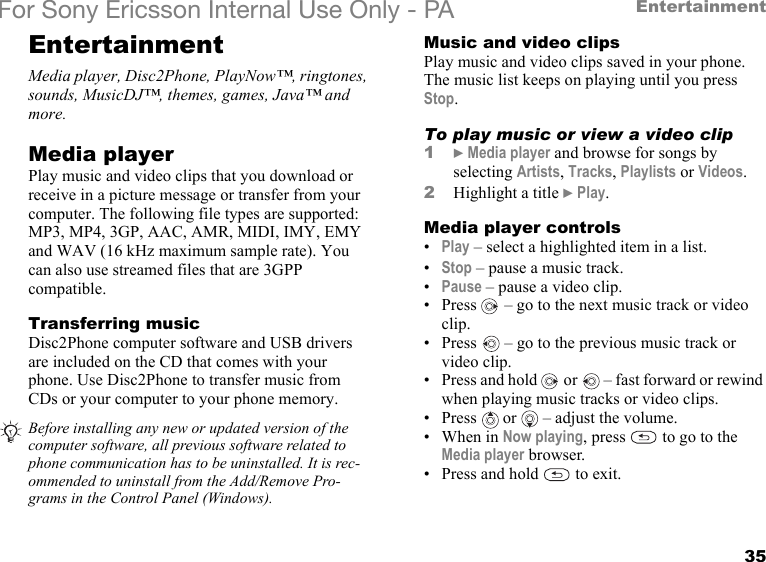 35EntertainmentFor Sony Ericsson Internal Use Only - PAEntertainmentMedia player, Disc2Phone, PlayNow™, ringtones, sounds, MusicDJ™, themes, games, Java™ and more.Media playerPlay music and video clips that you download or receive in a picture message or transfer from your computer. The following file types are supported: MP3, MP4, 3GP, AAC, AMR, MIDI, IMY, EMY and WAV (16 kHz maximum sample rate). You can also use streamed files that are 3GPP compatible.Transferring musicDisc2Phone computer software and USB drivers are included on the CD that comes with your phone. Use Disc2Phone to transfer music from CDs or your computer to your phone memory.Music and video clipsPlay music and video clips saved in your phone. The music list keeps on playing until you press Stop.To play music or view a video clip1} Media player and browse for songs by selecting Artists, Tracks, Playlists or Videos.2Highlight a title } Play.Media player controls•Play – select a highlighted item in a list.•Stop – pause a music track.•Pause – pause a video clip.• Press   – go to the next music track or video clip.• Press   – go to the previous music track or video clip.• Press and hold   or   – fast forward or rewind when playing music tracks or video clips.•Press  or   – adjust the volume.•When in Now playing, press   to go to the Media player browser.• Press and hold   to exit.Before installing any new or updated version of the computer software, all previous software related to phone communication has to be uninstalled. It is rec-ommended to uninstall from the Add/Remove Pro-grams in the Control Panel (Windows).