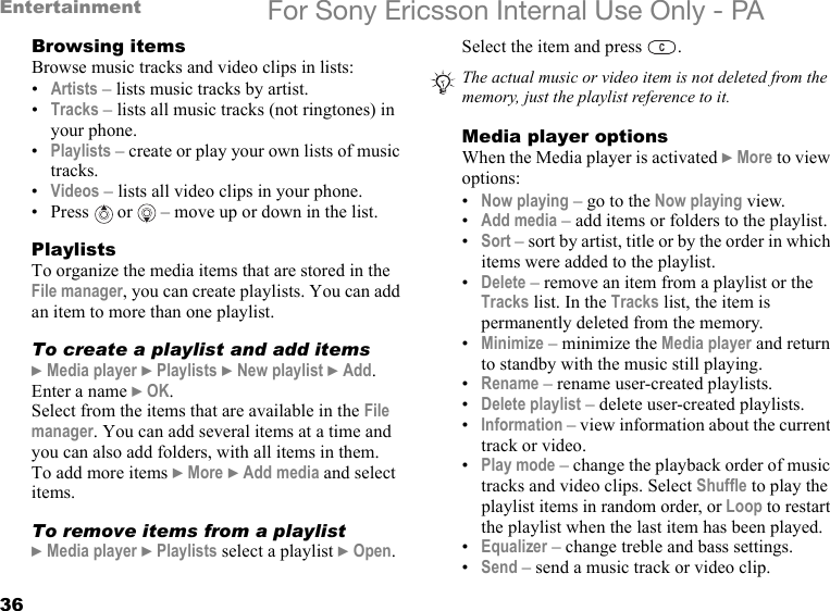 36Entertainment For Sony Ericsson Internal Use Only - PABrowsing itemsBrowse music tracks and video clips in lists:•Artists – lists music tracks by artist.•Tracks – lists all music tracks (not ringtones) in your phone.•Playlists – create or play your own lists of music tracks.•Videos – lists all video clips in your phone.•Press  or   – move up or down in the list.PlaylistsTo organize the media items that are stored in the File manager, you can create playlists. You can add an item to more than one playlist.To create a playlist and add items} Media player } Playlists } New playlist } Add. Enter a name } OK.Select from the items that are available in the File manager. You can add several items at a time and you can also add folders, with all items in them.To add more items } More } Add media and select items.To remove items from a playlist} Media player } Playlists select a playlist } Open.Select the item and press  .Media player optionsWhen the Media player is activated } More to view options:•Now playing – go to the Now playing view.•Add media – add items or folders to the playlist.•Sort – sort by artist, title or by the order in which items were added to the playlist.•Delete – remove an item from a playlist or the Tracks list. In the Tracks list, the item is permanently deleted from the memory.•Minimize – minimize the Media player and return to standby with the music still playing.•Rename – rename user-created playlists.•Delete playlist – delete user-created playlists.•Information – view information about the current track or video.•Play mode – change the playback order of music tracks and video clips. Select Shuffle to play the playlist items in random order, or Loop to restart the playlist when the last item has been played.•Equalizer – change treble and bass settings.•Send – send a music track or video clip.The actual music or video item is not deleted from the memory, just the playlist reference to it.