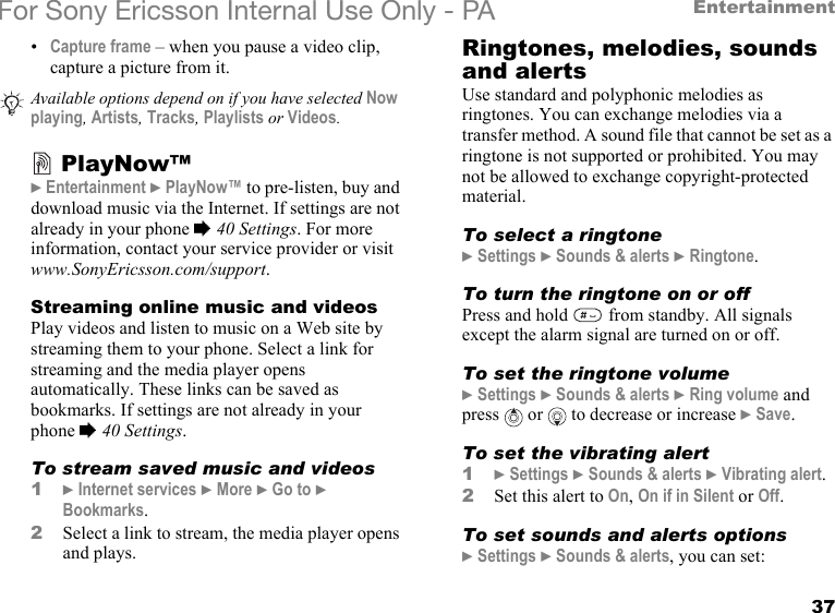 37EntertainmentFor Sony Ericsson Internal Use Only - PA•Capture frame – when you pause a video clip, capture a picture from it.PlayNow™} Entertainment } PlayNow™ to pre-listen, buy and download music via the Internet. If settings are not already in your phone % 40 Settings. For more information, contact your service provider or visit www.SonyEricsson.com/support.Streaming online music and videosPlay videos and listen to music on a Web site by streaming them to your phone. Select a link for streaming and the media player opens automatically. These links can be saved as bookmarks. If settings are not already in your phone % 40 Settings.To stream saved music and videos1} Internet services } More } Go to } Bookmarks.2Select a link to stream, the media player opens and plays.Ringtones, melodies, sounds and alertsUse standard and polyphonic melodies as ringtones. You can exchange melodies via a transfer method. A sound file that cannot be set as a ringtone is not supported or prohibited. You may not be allowed to exchange copyright-protected material.To select a ringtone} Settings } Sounds &amp; alerts } Ringtone.To turn the ringtone on or off Press and hold   from standby. All signals except the alarm signal are turned on or off.To set the ringtone volume} Settings } Sounds &amp; alerts } Ring volume and press   or   to decrease or increase } Save.To set the vibrating alert1} Settings } Sounds &amp; alerts } Vibrating alert.2Set this alert to On, On if in Silent or Off.To set sounds and alerts options} Settings } Sounds &amp; alerts, you can set:Available options depend on if you have selected Now playing, Artists, Tracks, Playlists or Videos.