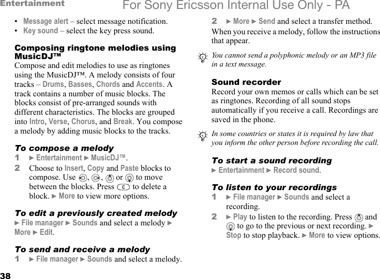 38Entertainment For Sony Ericsson Internal Use Only - PA•Message alert – select message notification.•Key sound – select the key press sound.Composing ringtone melodies using MusicDJ™Compose and edit melodies to use as ringtones using the MusicDJ™. A melody consists of four tracks – Drums, Basses, Chords and Accents. A track contains a number of music blocks. The blocks consist of pre-arranged sounds with different characteristics. The blocks are grouped into Intro, Verse, Chorus, and Break. You compose a melody by adding music blocks to the tracks.To compose a melody1} Entertainment } MusicDJ™.2Choose to Insert, Copy and Paste blocks to compose. Use  ,  ,   or   to move between the blocks. Press   to delete a block. } More to view more options.To edit a previously created melody} File manager } Sounds and select a melody } More } Edit.To send and receive a melody1} File manager } Sounds and select a melody.2} More } Send and select a transfer method.When you receive a melody, follow the instructions that appear.Sound recorderRecord your own memos or calls which can be set as ringtones. Recording of all sound stops automatically if you receive a call. Recordings are saved in the phone.To start a sound recording} Entertainment } Record sound.To listen to your recordings1} File manager } Sounds and select a recording.2} Play to listen to the recording. Press   and  to go to the previous or next recording. } Stop to stop playback. } More to view options.You cannot send a polyphonic melody or an MP3 file in a text message.In some countries or states it is required by law that you inform the other person before recording the call.