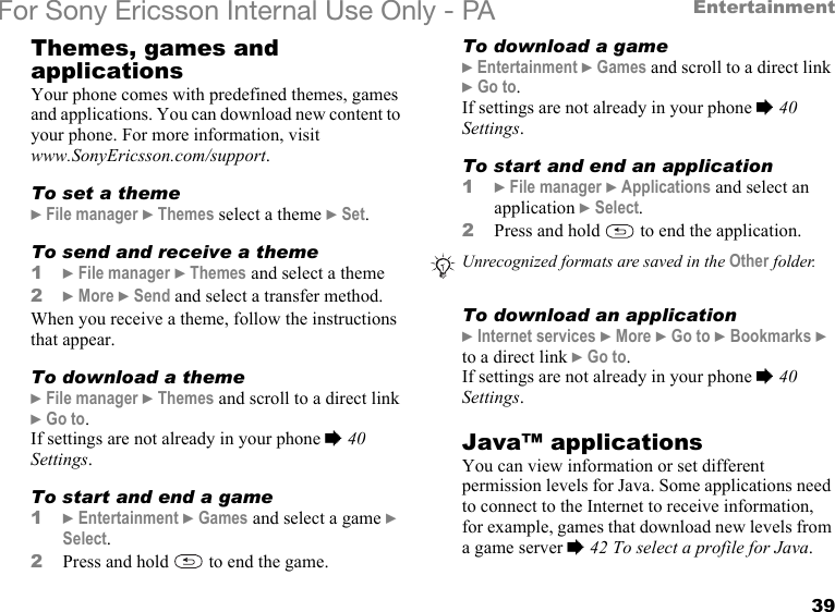 39EntertainmentFor Sony Ericsson Internal Use Only - PAThemes, games and applicationsYour phone comes with predefined themes, games and applications. You can download new content to your phone. For more information, visit www.SonyEricsson.com/support.To set a theme} File manager } Themes select a theme } Set.To send and receive a theme1} File manager } Themes and select a theme2} More } Send and select a transfer method.When you receive a theme, follow the instructions that appear.To download a theme} File manager } Themes and scroll to a direct link } Go to.If settings are not already in your phone % 40 Settings.To start and end a game1} Entertainment } Games and select a game } Select.2Press and hold   to end the game.To download a game} Entertainment } Games and scroll to a direct link } Go to.If settings are not already in your phone % 40 Settings.To start and end an application1} File manager } Applications and select an application } Select.2Press and hold   to end the application.To download an application} Internet services } More } Go to } Bookmarks } to a direct link } Go to.If settings are not already in your phone % 40 Settings.Java™ applicationsYou can view information or set different permission levels for Java. Some applications need to connect to the Internet to receive information, for example, games that download new levels from a game server % 42 To select a profile for Java.Unrecognized formats are saved in the Other folder.