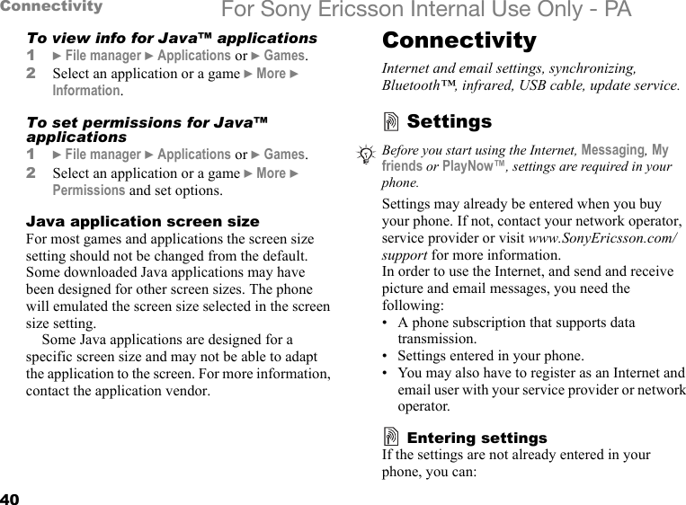 40Connectivity For Sony Ericsson Internal Use Only - PATo view info for Java™ applications1} File manager } Applications or } Games.2Select an application or a game } More } Information.To set permissions for Java™ applications1} File manager } Applications or } Games.2Select an application or a game } More } Permissions and set options.Java application screen sizeFor most games and applications the screen size setting should not be changed from the default. Some downloaded Java applications may have been designed for other screen sizes. The phone will emulated the screen size selected in the screen size setting.Some Java applications are designed for a specific screen size and may not be able to adapt the application to the screen. For more information, contact the application vendor.ConnectivityInternet and email settings, synchronizing, Bluetooth™, infrared, USB cable, update service.SettingsSettings may already be entered when you buy your phone. If not, contact your network operator, service provider or visit www.SonyEricsson.com/support for more information.In order to use the Internet, and send and receive picture and email messages, you need the following:• A phone subscription that supports data transmission.• Settings entered in your phone.• You may also have to register as an Internet and email user with your service provider or network operator.Entering settingsIf the settings are not already entered in your phone, you can:Before you start using the Internet, Messaging, My friends or PlayNow™, settings are required in your phone.