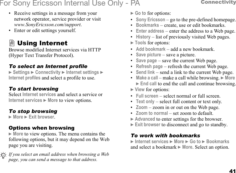 41ConnectivityFor Sony Ericsson Internal Use Only - PA• Receive settings in a message from your network operator, service provider or visit www.SonyEricsson.com/support.• Enter or edit settings yourself.Using InternetBrowse modified Internet services via HTTP (Hyper Text Transfer Protocol).To select an Internet profile} Settings } Connectivity } Internet settings } Internet profiles and select a profile to use.To start browsingSelect Internet services and select a service or Internet services } More to view options.To stop browsing} More } Exit browser.Options when browsing} More to view options. The menu contains the following options, but it may depend on the Web page you are visiting.} Go to for options:•Sony Ericsson – go to the pre-defined homepage.•Bookmarks – create, use or edit bookmarks.•Enter address – enter the address to a Web page.•History – list of previously visited Web pages.} Tools for optons:•Add bookmark – add a new bookmark.•Save picture – save a picture.•Save page – save the current Web page.•Refresh page – refresh the current Web page.•Send link – send a link to the current Web page.•Make a call – make a call while browsing. } More } End call to end the call and continue browsing.} View for options:•Full screen – select normal or full screen.•Text only – select full content or text only.•Zoom – zoom in or out on the Web page.•Zoom to normal – set zoom to default.} Advanced to enter settings for the browser.} Exit browser to disconnect and go to standby.To work with bookmarks} Internet services } More } Go to } Bookmarks and select a bookmark } More. Select an option.If you select an email address when browsing a Web page, you can send a message to that address.