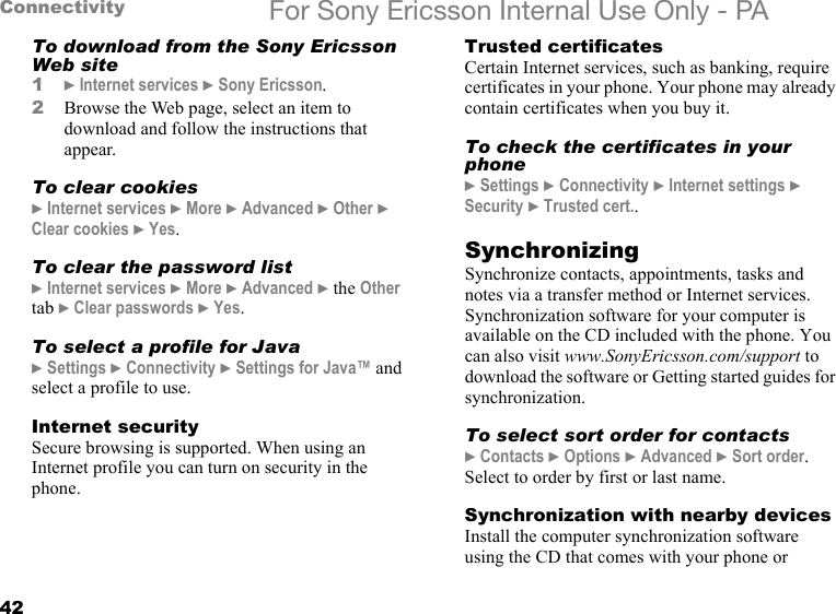 42Connectivity For Sony Ericsson Internal Use Only - PATo download from the Sony Ericsson Web site1} Internet services } Sony Ericsson.2Browse the Web page, select an item to download and follow the instructions that appear.To clear cookies} Internet services } More } Advanced } Other } Clear cookies } Yes.To clear the password list} Internet services } More } Advanced } the Other tab } Clear passwords } Yes.To select a profile for Java} Settings } Connectivity } Settings for Java™ and select a profile to use.Internet securitySecure browsing is supported. When using an Internet profile you can turn on security in the phone.Trusted certificates Certain Internet services, such as banking, require certificates in your phone. Your phone may already contain certificates when you buy it.To check the certificates in your phone} Settings } Connectivity } Internet settings } Security } Trusted cert..SynchronizingSynchronize contacts, appointments, tasks and notes via a transfer method or Internet services. Synchronization software for your computer is available on the CD included with the phone. You can also visit www.SonyEricsson.com/support to download the software or Getting started guides for synchronization.To select sort order for contacts} Contacts } Options } Advanced } Sort order. Select to order by first or last name.Synchronization with nearby devicesInstall the computer synchronization software using the CD that comes with your phone or 