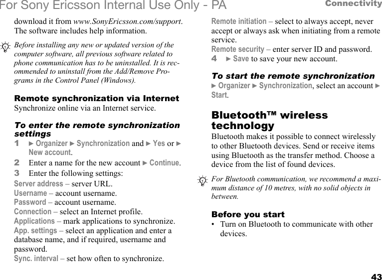 43ConnectivityFor Sony Ericsson Internal Use Only - PAdownload it from www.SonyEricsson.com/support. The software includes help information.Remote synchronization via InternetSynchronize online via an Internet service.To enter the remote synchronization settings1} Organizer } Synchronization and } Yes or } New account.2Enter a name for the new account } Continue.3Enter the following settings:Server address – server URL.Username – account username.Password – account username.Connection – select an Internet profile.Applications – mark applications to synchronize.App. settings – select an application and enter a database name, and if required, username and password.Sync. interval – set how often to synchronize.Remote initiation – select to always accept, never accept or always ask when initiating from a remote service.Remote security – enter server ID and password.4} Save to save your new account.To start the remote synchronization} Organizer } Synchronization, select an account } Start.Bluetooth™ wireless technologyBluetooth makes it possible to connect wirelessly to other Bluetooth devices. Send or receive items using Bluetooth as the transfer method. Choose a device from the list of found devices.Before you start• Turn on Bluetooth to communicate with other devices.Before installing any new or updated version of the computer software, all previous software related to phone communication has to be uninstalled. It is rec-ommended to uninstall from the Add/Remove Pro-grams in the Control Panel (Windows).For Bluetooth communication, we recommend a maxi-mum distance of 10 metres, with no solid objects in between.