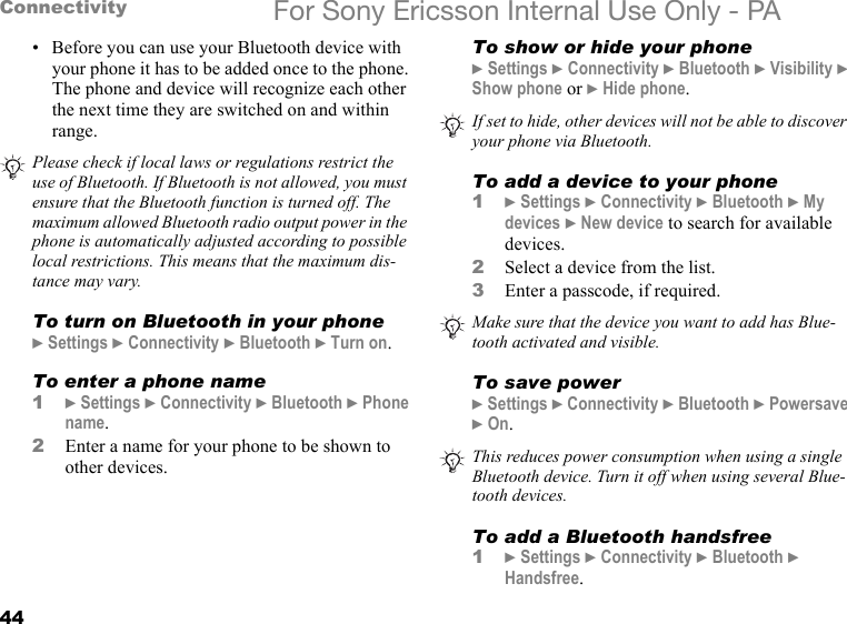 44Connectivity For Sony Ericsson Internal Use Only - PA• Before you can use your Bluetooth device with your phone it has to be added once to the phone. The phone and device will recognize each other the next time they are switched on and within range.To turn on Bluetooth in your phone} Settings } Connectivity } Bluetooth } Turn on.To enter a phone name1} Settings } Connectivity } Bluetooth } Phone name.2Enter a name for your phone to be shown to other devices.To show or hide your phone} Settings } Connectivity } Bluetooth } Visibility } Show phone or } Hide phone.To add a device to your phone1} Settings } Connectivity } Bluetooth } My devices } New device to search for available devices.2Select a device from the list.3Enter a passcode, if required.To save power} Settings } Connectivity } Bluetooth } Powersave } On.To add a Bluetooth handsfree1} Settings } Connectivity } Bluetooth } Handsfree.Please check if local laws or regulations restrict the use of Bluetooth. If Bluetooth is not allowed, you must ensure that the Bluetooth function is turned off. The maximum allowed Bluetooth radio output power in the phone is automatically adjusted according to possible local restrictions. This means that the maximum dis-tance may vary.If set to hide, other devices will not be able to discover your phone via Bluetooth.Make sure that the device you want to add has Blue-tooth activated and visible.This reduces power consumption when using a single Bluetooth device. Turn it off when using several Blue-tooth devices.