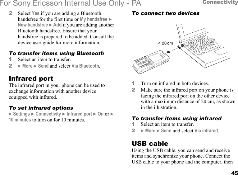 45ConnectivityFor Sony Ericsson Internal Use Only - PA2Select Yes if you are adding a Bluetooth handsfree for the first time or My handsfree } New handsfree } Add if you are adding another Bluetooth handsfree. Ensure that your handsfree is prepared to be added. Consult the device user guide for more information.To transfer items using Bluetooth1Select an item to transfer.2} More } Send and select Via Bluetooth.Infrared portThe infrared port in your phone can be used to exchange information with another device equipped with infrared.To set infrared options} Settings } Connectivity } Infrared port } On or } 10 minutes to turn on for 10 minutes.To connect two devices1Turn on infrared in both devices.2Make sure the infrared port on your phone is facing the infrared port on the other device with a maximum distance of 20 cm, as shown in the illustration.To transfer items using infrared1Select an item to transfer.2} More } Send and select Via infrared.USB cableUsing the USB cable, you can send and receive items and synchronize your phone. Connect the USB cable to your phone and the computer, then 