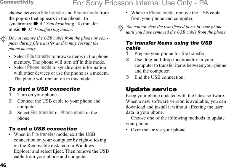 46Connectivity For Sony Ericsson Internal Use Only - PAchoose between File transfer and Phone mode from the pop-up that appears in the phone. To synchronize % 42 Synchronizing. To transfer music % 35 Transferring music.•Select File transfer to browse items in the phone memory. The phone will turn off in this mode.•Select Phone mode to synchronize information with other devices or use the phone as a modem. The phone will remain on in this mode. To start a USB connection1Turn on your phone.2Connect the USB cable to your phone and computer.3Select File transfer or Phone mode in the phone.To end a USB connection•When in File transfer mode, exit the USB connection on your computer by right-clicking on the Removable disk icon in Windows Explorer and select Eject. Then remove the USB cable from your phone and computer.• When in Phone mode, remove the USB cable from your phone and computer.To transfer items using the USB cable1Prepare your phone for file transfer.2Use drag-and-drop functionality in your computer to transfer items between your phone and the computer.3End the USB connection.Update serviceKeep your phone updated with the latest software. When a new software version is available, you can download and install it without affecting the user data in your phone.Choose one of the following methods to update your phone:• Over the air via your phone.Do not remove the USB cable from the phone or com-puter during file transfer as this may corrupt the phone memory.You cannot view the transferred items in your phone until you have removed the USB cable from the phone.