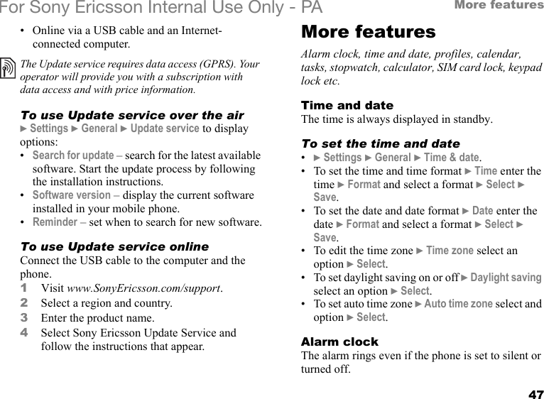 47More featuresFor Sony Ericsson Internal Use Only - PA• Online via a USB cable and an Internet-connected computer.To use Update service over the air} Settings } General } Update service to display options:•Search for update – search for the latest available software. Start the update process by following the installation instructions.•Software version – display the current software installed in your mobile phone.•Reminder – set when to search for new software.To use Update service onlineConnect the USB cable to the computer and the phone.1Visit www.SonyEricsson.com/support.2Select a region and country.3Enter the product name.4Select Sony Ericsson Update Service and follow the instructions that appear.More featuresAlarm clock, time and date, profiles, calendar, tasks, stopwatch, calculator, SIM card lock, keypad lock etc.Time and dateThe time is always displayed in standby.To set the time and date•} Settings } General } Time &amp; date.• To set the time and time format } Time enter the time } Format and select a format } Select } Save.• To set the date and date format } Date enter the date } Format and select a format } Select } Save.• To edit the time zone } Time zone select an option } Select.• To set daylight saving on or off } Daylight saving select an option } Select.• To set auto time zone } Auto time zone select and option } Select.Alarm clockThe alarm rings even if the phone is set to silent or turned off.The Update service requires data access (GPRS). Your operator will provide you with a subscription with data access and with price information.