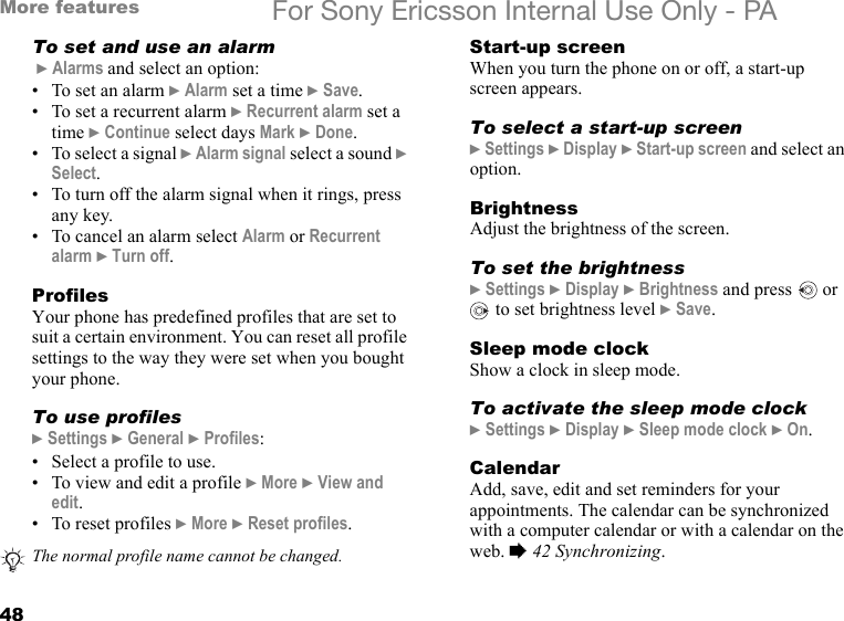 48More features For Sony Ericsson Internal Use Only - PATo set and use an alarm } Alarms and select an option:• To set an alarm } Alarm set a time } Save.• To set a recurrent alarm } Recurrent alarm set a time } Continue select days Mark } Done.• To select a signal } Alarm signal select a sound } Select.• To turn off the alarm signal when it rings, press any key.• To cancel an alarm select Alarm or Recurrent alarm } Turn off.ProfilesYour phone has predefined profiles that are set to suit a certain environment. You can reset all profile settings to the way they were set when you bought your phone.To use profiles} Settings } General } Profiles:• Select a profile to use.• To view and edit a profile } More } View and edit.• To reset profiles } More } Reset profiles.Start-up screenWhen you turn the phone on or off, a start-up screen appears.To select a start-up screen} Settings } Display } Start-up screen and select an option.BrightnessAdjust the brightness of the screen.To set the brightness} Settings } Display } Brightness and press   or  to set brightness level } Save.Sleep mode clockShow a clock in sleep mode.To activate the sleep mode clock} Settings } Display } Sleep mode clock } On.CalendarAdd, save, edit and set reminders for your appointments. The calendar can be synchronized with a computer calendar or with a calendar on the web. % 42 Synchronizing.The normal profile name cannot be changed.