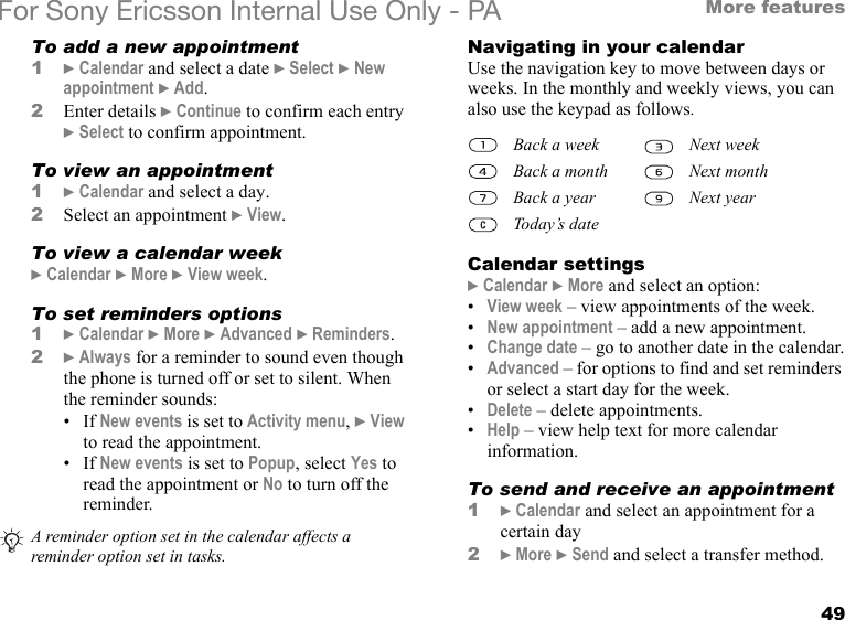 49More featuresFor Sony Ericsson Internal Use Only - PATo add a new appointment1} Calendar and select a date } Select } New appointment } Add.2Enter details } Continue to confirm each entry } Select to confirm appointment.To view an appointment1} Calendar and select a day.2Select an appointment } View.To view a calendar week} Calendar } More } View week.To set reminders options1} Calendar } More } Advanced } Reminders.2} Always for a reminder to sound even though the phone is turned off or set to silent. When the reminder sounds:•If New events is set to Activity menu, } View to read the appointment.•If New events is set to Popup, select Yes to read the appointment or No to turn off the reminder.Navigating in your calendarUse the navigation key to move between days or weeks. In the monthly and weekly views, you can also use the keypad as follows.Calendar settings} Calendar } More and select an option:•View week – view appointments of the week.•New appointment – add a new appointment.•Change date – go to another date in the calendar.•Advanced – for options to find and set reminders or select a start day for the week. •Delete – delete appointments.•Help – view help text for more calendar information.To send and receive an appointment1} Calendar and select an appointment for a certain day2} More } Send and select a transfer method.A reminder option set in the calendar affects a reminder option set in tasks.Back a week Next weekBack a month Next monthBack a year Next yearToday’s date