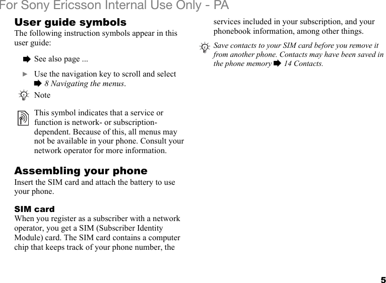 5For Sony Ericsson Internal Use Only - PAUser guide symbolsThe following instruction symbols appear in this user guide:Assembling your phoneInsert the SIM card and attach the battery to use your phone.SIM cardWhen you register as a subscriber with a network operator, you get a SIM (Subscriber Identity Module) card. The SIM card contains a computer chip that keeps track of your phone number, the services included in your subscription, and your phonebook information, among other things.  % See also page ...  } Use the navigation key to scroll and select% 8 Navigating the menus.NoteThis symbol indicates that a service or function is network- or subscription-dependent. Because of this, all menus may not be available in your phone. Consult your network operator for more information.Save contacts to your SIM card before you remove it from another phone. Contacts may have been saved in the phone memory % 14 Contacts.