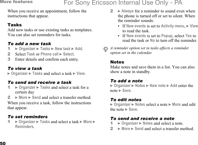 50More features For Sony Ericsson Internal Use Only - PAWhen you receive an appointment, follow the instructions that appear.TasksAdd new tasks or use existing tasks as templates. You can also set reminders for tasks.To add a new task1} Organizer } Tasks } New task } Add.2Select Task or Phone call } Select.3Enter details and confirm each entry.To view a task} Organizer } Tasks and select a task } View.To send and receive a task1} Organizer } Tasks and select a task for a certain day2} More } Send and select a transfer method.When you receive a task, follow the instructions that appear.To set reminders1} Organizer } Tasks and select a task } More } Reminders.2} Always for a reminder to sound even when the phone is turned off or set to silent. When the reminder sounds:•If New events is set to Activity menu, } View to read the task.•If New events is set to Popup, select Yes to read the task or No to turn off the reminder.NotesMake notes and save them in a list. You can also show a note in standby.To add a note} Organizer } Notes } New note } Add enter the note } Save.To edit notes} Organizer } Notes select a note } More and edit the note } Save.To send and receive a note1} Organizer } Notes and select a note.2} More } Send and select a transfer method.A reminder option set in tasks affects a reminder option set in the calendar.