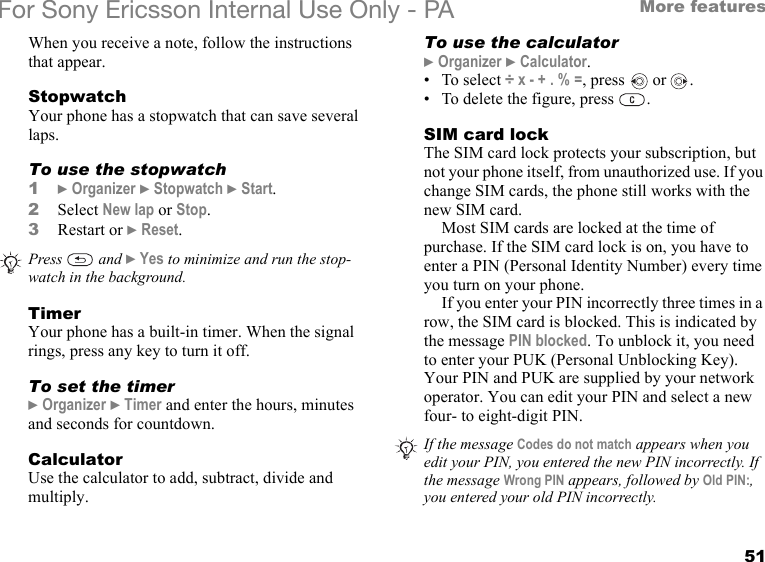 51More featuresFor Sony Ericsson Internal Use Only - PAWhen you receive a note, follow the instructions that appear.StopwatchYour phone has a stopwatch that can save several laps.To use the stopwatch1} Organizer } Stopwatch } Start.2Select New lap or Stop.3Restart or } Reset.TimerYour phone has a built-in timer. When the signal rings, press any key to turn it off.To set the timer} Organizer } Timer and enter the hours, minutes and seconds for countdown.CalculatorUse the calculator to add, subtract, divide and multiply.To use the calculator} Organizer } Calculator. •To select ÷ x - + . % =, press   or  .• To delete the figure, press  .SIM card lockThe SIM card lock protects your subscription, but not your phone itself, from unauthorized use. If you change SIM cards, the phone still works with the new SIM card.Most SIM cards are locked at the time of purchase. If the SIM card lock is on, you have to enter a PIN (Personal Identity Number) every time you turn on your phone.If you enter your PIN incorrectly three times in a row, the SIM card is blocked. This is indicated by the message PIN blocked. To unblock it, you need to enter your PUK (Personal Unblocking Key). Your PIN and PUK are supplied by your network operator. You can edit your PIN and select a new four- to eight-digit PIN. Press  and } Yes to minimize and run the stop-watch in the background.If the message Codes do not match appears when you edit your PIN, you entered the new PIN incorrectly. If the message Wrong PIN appears, followed by Old PIN:, you entered your old PIN incorrectly.