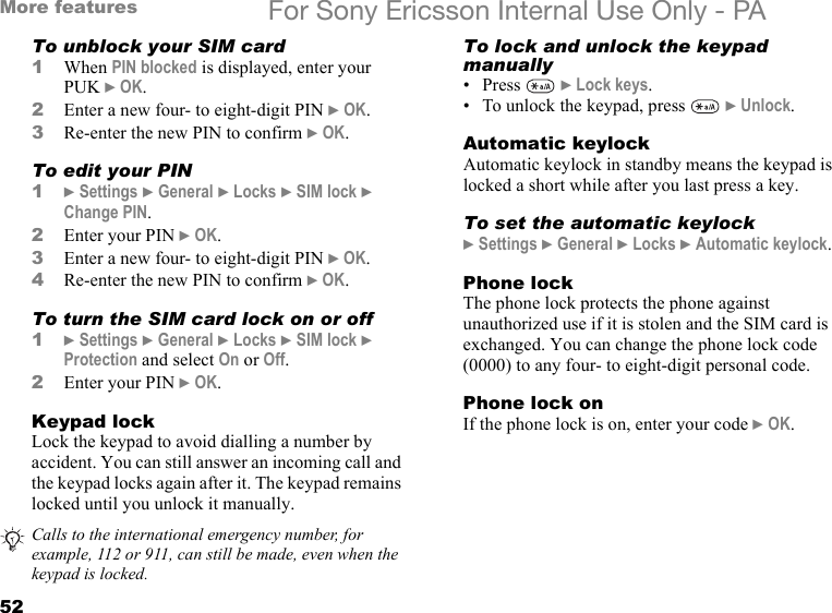 52More features For Sony Ericsson Internal Use Only - PATo unblock your SIM card1When PIN blocked is displayed, enter your PUK } OK.2Enter a new four- to eight-digit PIN } OK.3Re-enter the new PIN to confirm } OK.To edit your PIN1} Settings } General } Locks } SIM lock } Change PIN.2Enter your PIN } OK.3Enter a new four- to eight-digit PIN } OK.4Re-enter the new PIN to confirm } OK.To turn the SIM card lock on or off1} Settings } General } Locks } SIM lock } Protection and select On or Off.2Enter your PIN } OK.Keypad lockLock the keypad to avoid dialling a number by accident. You can still answer an incoming call and the keypad locks again after it. The keypad remains locked until you unlock it manually.To lock and unlock the keypad manually• Press  } Lock keys.• To unlock the keypad, press   } Unlock. Automatic keylockAutomatic keylock in standby means the keypad is locked a short while after you last press a key.To set the automatic keylock} Settings } General } Locks } Automatic keylock.Phone lockThe phone lock protects the phone against unauthorized use if it is stolen and the SIM card is exchanged. You can change the phone lock code (0000) to any four- to eight-digit personal code.Phone lock onIf the phone lock is on, enter your code } OK.Calls to the international emergency number, for example, 112 or 911, can still be made, even when the keypad is locked.