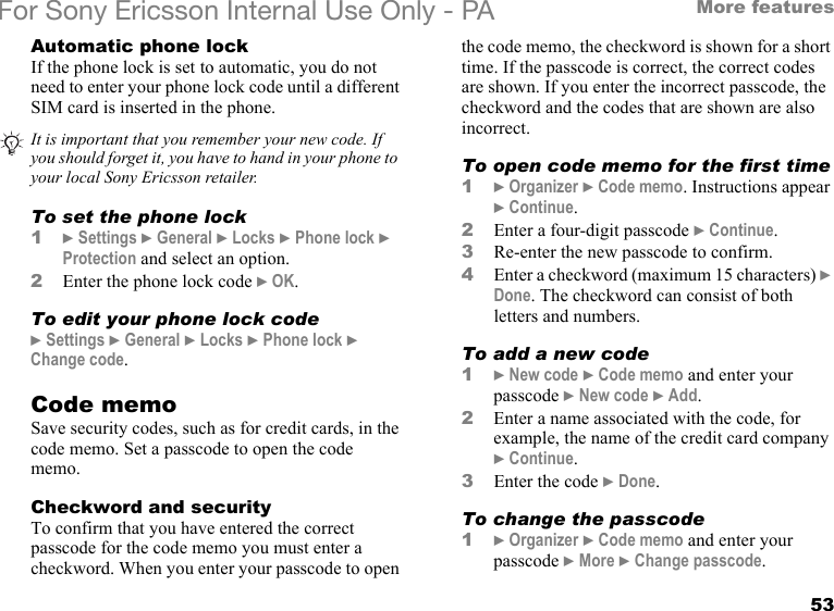 53More featuresFor Sony Ericsson Internal Use Only - PAAutomatic phone lockIf the phone lock is set to automatic, you do not need to enter your phone lock code until a different SIM card is inserted in the phone.To set the phone lock1} Settings } General } Locks } Phone lock } Protection and select an option.2Enter the phone lock code } OK.To edit your phone lock code} Settings } General } Locks } Phone lock } Change code.Code memoSave security codes, such as for credit cards, in the code memo. Set a passcode to open the code memo.Checkword and securityTo confirm that you have entered the correct passcode for the code memo you must enter a checkword. When you enter your passcode to open the code memo, the checkword is shown for a short time. If the passcode is correct, the correct codes are shown. If you enter the incorrect passcode, the checkword and the codes that are shown are also incorrect.To open code memo for the first time1} Organizer } Code memo. Instructions appear } Continue.2Enter a four-digit passcode } Continue.3Re-enter the new passcode to confirm.4Enter a checkword (maximum 15 characters) } Done. The checkword can consist of both letters and numbers.To add a new code1} New code } Code memo and enter your passcode } New code } Add.2Enter a name associated with the code, for example, the name of the credit card company } Continue. 3Enter the code } Done.To change the passcode1} Organizer } Code memo and enter your passcode } More } Change passcode.It is important that you remember your new code. If you should forget it, you have to hand in your phone to your local Sony Ericsson retailer.