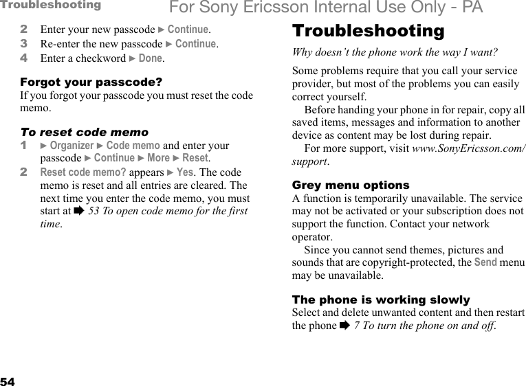 54Troubleshooting For Sony Ericsson Internal Use Only - PA2Enter your new passcode } Continue.3Re-enter the new passcode } Continue.4Enter a checkword } Done.Forgot your passcode?If you forgot your passcode you must reset the code memo.To reset code memo1} Organizer } Code memo and enter your passcode } Continue } More } Reset.2Reset code memo? appears } Yes. The code memo is reset and all entries are cleared. The next time you enter the code memo, you must start at % 53 To open code memo for the first time.TroubleshootingWhy doesn’t the phone work the way I want?Some problems require that you call your service provider, but most of the problems you can easily correct yourself.Before handing your phone in for repair, copy all saved items, messages and information to another device as content may be lost during repair.For more support, visit www.SonyEricsson.com/support.Grey menu optionsA function is temporarily unavailable. The service may not be activated or your subscription does not support the function. Contact your network operator.Since you cannot send themes, pictures and sounds that are copyright-protected, the Send menu may be unavailable.The phone is working slowlySelect and delete unwanted content and then restart the phone % 7 To turn the phone on and off.