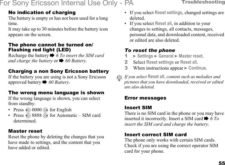 55TroubleshootingFor Sony Ericsson Internal Use Only - PANo indication of chargingThe battery is empty or has not been used for a long time.It may take up to 30 minutes before the battery icon appears on the screen.The phone cannot be turned on/Flashing red light (LED)Recharge the battery % 6 To insert the SIM card and charge the battery or % 60 Battery.Charging a non Sony Ericsson batteryIf the battery you are using is not a Sony Ericsson approved battery % 60 Battery.The wrong menu language is shownIf the wrong language is shown, you can select from standby:• Press   0000   for English• Press   8888   for Automatic – SIM card determined.Master resetReset the phone by deleting the changes that you have made to settings, and the content that you have added or edited.• If you select Reset settings, changed settings are deleted.• If you select Reset all, in addition to your changes to settings, all contacts, messages, personal data, and downloaded content, received or edited are also deleted.To reset the phone1} Settings } General } Master reset.2Select Reset settings or Reset all.3When instructions appear } Continue.Error messagesInsert SIMThere is no SIM card in the phone or you may have inserted it incorrectly. Insert a SIM card % 6 To insert the SIM card and charge the battery.Insert correct SIM cardThe phone only works with certain SIM cards. Check if you are using the correct operator SIM card for your phone.If you select Reset all, content such as melodies and pictures that you have downloaded, received or edited are also deleted.