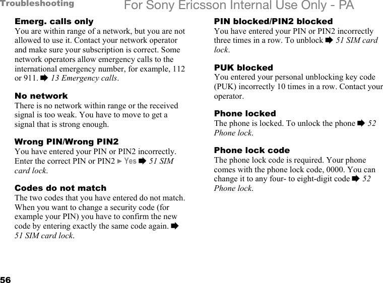 56Troubleshooting For Sony Ericsson Internal Use Only - PAEmerg. calls onlyYou are within range of a network, but you are not allowed to use it. Contact your network operator and make sure your subscription is correct. Some network operators allow emergency calls to the international emergency number, for example, 112 or 911. % 13 Emergency calls.No networkThere is no network within range or the received signal is too weak. You have to move to get a signal that is strong enough.Wrong PIN/Wrong PIN2You have entered your PIN or PIN2 incorrectly. Enter the correct PIN or PIN2 } Yes % 51 SIM card lock.Codes do not matchThe two codes that you have entered do not match. When you want to change a security code (for example your PIN) you have to confirm the new code by entering exactly the same code again. % 51 SIM card lock.PIN blocked/PIN2 blockedYou have entered your PIN or PIN2 incorrectly three times in a row. To unblock % 51 SIM card lock.PUK blockedYou entered your personal unblocking key code (PUK) incorrectly 10 times in a row. Contact your operator.Phone lockedThe phone is locked. To unlock the phone % 52 Phone lock.Phone lock codeThe phone lock code is required. Your phone comes with the phone lock code, 0000. You can change it to any four- to eight-digit code % 52 Phone lock.