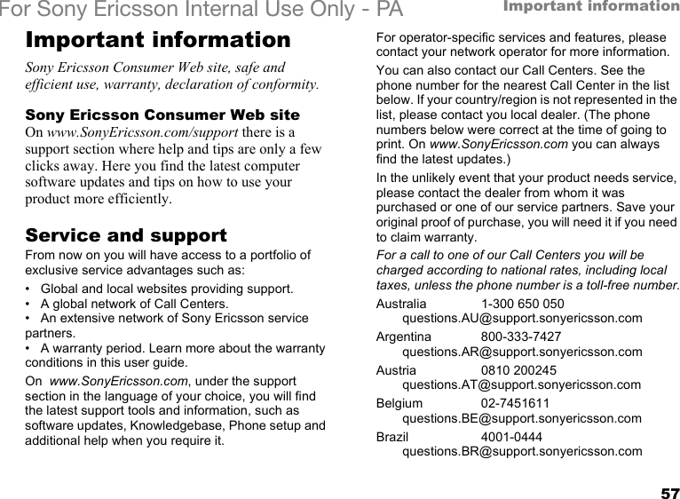 57Important informationFor Sony Ericsson Internal Use Only - PAImportant informationSony Ericsson Consumer Web site, safe and efficient use, warranty, declaration of conformity.Sony Ericsson Consumer Web siteOn www.SonyEricsson.com/support there is a support section where help and tips are only a few clicks away. Here you find the latest computer software updates and tips on how to use your product more efficiently.Service and supportFrom now on you will have access to a portfolio of exclusive service advantages such as:• Global and local websites providing support.• A global network of Call Centers.• An extensive network of Sony Ericsson service partners.• A warranty period. Learn more about the warranty conditions in this user guide.On  www.SonyEricsson.com, under the support section in the language of your choice, you will find the latest support tools and information, such as software updates, Knowledgebase, Phone setup and additional help when you require it.For operator-specific services and features, please contact your network operator for more information.You can also contact our Call Centers. See the phone number for the nearest Call Center in the list below. If your country/region is not represented in the list, please contact you local dealer. (The phone numbers below were correct at the time of going to print. On www.SonyEricsson.com you can always find the latest updates.)In the unlikely event that your product needs service, please contact the dealer from whom it was purchased or one of our service partners. Save your original proof of purchase, you will need it if you need to claim warranty.For a call to one of our Call Centers you will be charged according to national rates, including local taxes, unless the phone number is a toll-free number.Australia 1-300 650 050questions.AU@support.sonyericsson.comArgentina 800-333-7427questions.AR@support.sonyericsson.comAustria 0810 200245questions.AT@support.sonyericsson.comBelgium 02-7451611questions.BE@support.sonyericsson.comBrazil 4001-0444questions.BR@support.sonyericsson.com