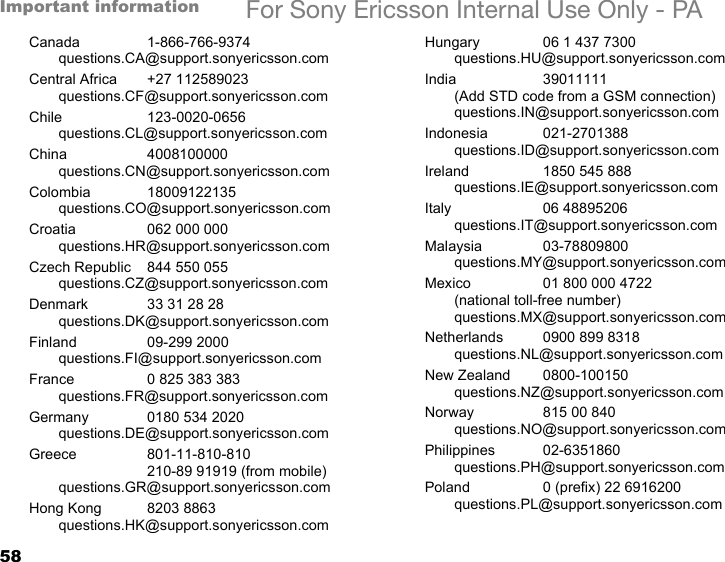 58Important information For Sony Ericsson Internal Use Only - PACanada 1-866-766-9374questions.CA@support.sonyericsson.comCentral Africa +27 112589023questions.CF@support.sonyericsson.comChile 123-0020-0656questions.CL@support.sonyericsson.comChina 4008100000questions.CN@support.sonyericsson.comColombia 18009122135questions.CO@support.sonyericsson.comCroatia 062 000 000questions.HR@support.sonyericsson.comCzech Republic 844 550 055questions.CZ@support.sonyericsson.comDenmark 33 31 28 28questions.DK@support.sonyericsson.comFinland 09-299 2000questions.FI@support.sonyericsson.comFrance 0 825 383 383questions.FR@support.sonyericsson.comGermany 0180 534 2020questions.DE@support.sonyericsson.comGreece 801-11-810-810210-89 91919 (from mobile)questions.GR@support.sonyericsson.comHong Kong 8203 8863questions.HK@support.sonyericsson.comHungary 06 1 437 7300questions.HU@support.sonyericsson.comIndia 39011111(Add STD code from a GSM connection)questions.IN@support.sonyericsson.comIndonesia 021-2701388questions.ID@support.sonyericsson.comIreland 1850 545 888questions.IE@support.sonyericsson.comItaly 06 48895206questions.IT@support.sonyericsson.comMalaysia 03-78809800questions.MY@support.sonyericsson.comMexico 01 800 000 4722(national toll-free number)questions.MX@support.sonyericsson.comNetherlands 0900 899 8318questions.NL@support.sonyericsson.comNew Zealand 0800-100150questions.NZ@support.sonyericsson.comNorway 815 00 840questions.NO@support.sonyericsson.comPhilippines 02-6351860questions.PH@support.sonyericsson.comPoland 0 (prefix) 22 6916200questions.PL@support.sonyericsson.com