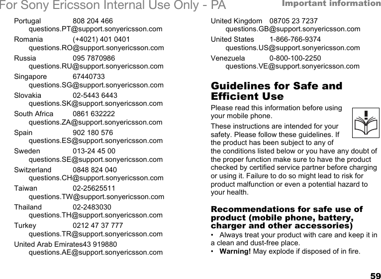 59Important informationFor Sony Ericsson Internal Use Only - PAPortugal 808 204 466questions.PT@support.sonyericsson.comRomania (+4021) 401 0401questions.RO@support.sonyericsson.comRussia 095 7870986questions.RU@support.sonyericsson.comSingapore 67440733questions.SG@support.sonyericsson.comSlovakia 02-5443 6443questions.SK@support.sonyericsson.comSouth Africa 0861 632222questions.ZA@support.sonyericsson.comSpain 902 180 576questions.ES@support.sonyericsson.comSweden 013-24 45 00questions.SE@support.sonyericsson.comSwitzerland 0848 824 040questions.CH@support.sonyericsson.comTaiwan 02-25625511questions.TW@support.sonyericsson.comThailand 02-2483030questions.TH@support.sonyericsson.comTurkey 0212 47 37 777questions.TR@support.sonyericsson.comUnited Arab Emirates43 919880questions.AE@support.sonyericsson.comUnited Kingdom 08705 23 7237questions.GB@support.sonyericsson.comUnited States 1-866-766-9374questions.US@support.sonyericsson.comVenezuela 0-800-100-2250questions.VE@support.sonyericsson.comGuidelines for Safe and Efficient UsePlease read this information before using your mobile phone.These instructions are intended for your safety. Please follow these guidelines. If the product has been subject to any of the conditions listed below or you have any doubt of the proper function make sure to have the product checked by certified service partner before charging or using it. Failure to do so might lead to risk for product malfunction or even a potential hazard to your health.Recommendations for safe use of product (mobile phone, battery, charger and other accessories)• Always treat your product with care and keep it in a clean and dust-free place.•Warning! May explode if disposed of in fire.