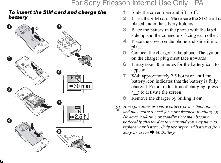 6For Sony Ericsson Internal Use Only - PATo insert the SIM card and charge the battery1Slide the cover open and lift it off.2Insert the SIM card. Make sure the SIM card is placed under the silvery holders.3Place the battery in the phone with the label side up and the connectors facing each other.4Place the cover on the phone and slide it into place.5Connect the charger to the phone. The symbol on the charger plug must face upwards.6It may take 30 minutes for the battery icon to appear.7Wait approximately 2.5 hours or until the battery icon indicates that the battery is fully charged. For an indication of charging, press  to activate the screen.8Remove the charger by pulling it out.1.3 MEGAPIXELS                                                      4x Digital Zoom                                 1.3 MEGAPIXELS                                                      4x Digital ZoomSome functions use more battery power than others and may cause a need for more frequent re-charging. However talk-time or standby time may become noticeably shorter due to wear and you may have to replace your battery. Only use approved batteries from Sony Ericsson % 60 Battery.