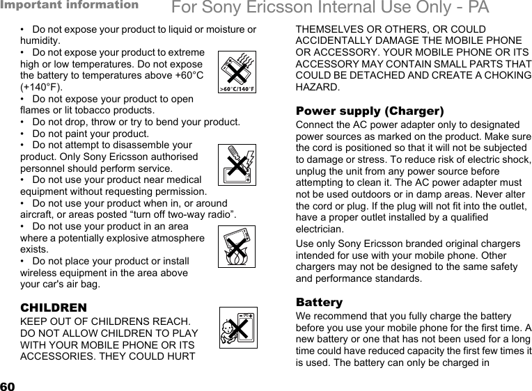 60Important information For Sony Ericsson Internal Use Only - PA• Do not expose your product to liquid or moisture or humidity.• Do not expose your product to extreme high or low temperatures. Do not expose the battery to temperatures above +60°C (+140°F).• Do not expose your product to open flames or lit tobacco products.• Do not drop, throw or try to bend your product.• Do not paint your product.• Do not attempt to disassemble your product. Only Sony Ericsson authorised personnel should perform service.• Do not use your product near medical equipment without requesting permission.• Do not use your product when in, or around aircraft, or areas posted “turn off two-way radio”.• Do not use your product in an area where a potentially explosive atmosphere exists.• Do not place your product or install wireless equipment in the area above your car&apos;s air bag.CHILDRENKEEP OUT OF CHILDRENS REACH. DO NOT ALLOW CHILDREN TO PLAY WITH YOUR MOBILE PHONE OR ITS ACCESSORIES. THEY COULD HURT THEMSELVES OR OTHERS, OR COULD ACCIDENTALLY DAMAGE THE MOBILE PHONE OR ACCESSORY. YOUR MOBILE PHONE OR ITS ACCESSORY MAY CONTAIN SMALL PARTS THAT COULD BE DETACHED AND CREATE A CHOKING HAZARD.Power supply (Charger)Connect the AC power adapter only to designated power sources as marked on the product. Make sure the cord is positioned so that it will not be subjected to damage or stress. To reduce risk of electric shock, unplug the unit from any power source before attempting to clean it. The AC power adapter must not be used outdoors or in damp areas. Never alter the cord or plug. If the plug will not fit into the outlet, have a proper outlet installed by a qualified electrician.Use only Sony Ericsson branded original chargers intended for use with your mobile phone. Other chargers may not be designed to the same safety and performance standards.BatteryWe recommend that you fully charge the battery before you use your mobile phone for the first time. A new battery or one that has not been used for a long time could have reduced capacity the first few times it is used. The battery can only be charged in 