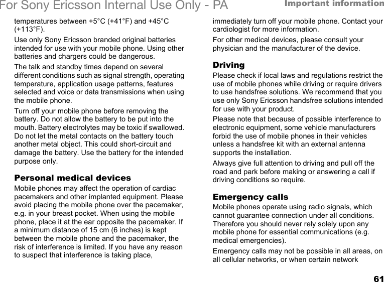 61Important informationFor Sony Ericsson Internal Use Only - PAtemperatures between +5°C (+41°F) and +45°C (+113°F).Use only Sony Ericsson branded original batteries intended for use with your mobile phone. Using other batteries and chargers could be dangerous.The talk and standby times depend on several different conditions such as signal strength, operating temperature, application usage patterns, features selected and voice or data transmissions when using the mobile phone.Turn off your mobile phone before removing the battery. Do not allow the battery to be put into the mouth. Battery electrolytes may be toxic if swallowed. Do not let the metal contacts on the battery touch another metal object. This could short-circuit and damage the battery. Use the battery for the intended purpose only.Personal medical devicesMobile phones may affect the operation of cardiac pacemakers and other implanted equipment. Please avoid placing the mobile phone over the pacemaker, e.g. in your breast pocket. When using the mobile phone, place it at the ear opposite the pacemaker. If a minimum distance of 15 cm (6 inches) is kept between the mobile phone and the pacemaker, the risk of interference is limited. If you have any reason to suspect that interference is taking place, immediately turn off your mobile phone. Contact your cardiologist for more information.For other medical devices, please consult your physician and the manufacturer of the device.DrivingPlease check if local laws and regulations restrict the use of mobile phones while driving or require drivers to use handsfree solutions. We recommend that you use only Sony Ericsson handsfree solutions intended for use with your product.Please note that because of possible interference to electronic equipment, some vehicle manufacturers forbid the use of mobile phones in their vehicles unless a handsfree kit with an external antenna supports the installation.Always give full attention to driving and pull off the road and park before making or answering a call if driving conditions so require.Emergency callsMobile phones operate using radio signals, which cannot guarantee connection under all conditions. Therefore you should never rely solely upon any mobile phone for essential communications (e.g. medical emergencies).Emergency calls may not be possible in all areas, on all cellular networks, or when certain network 