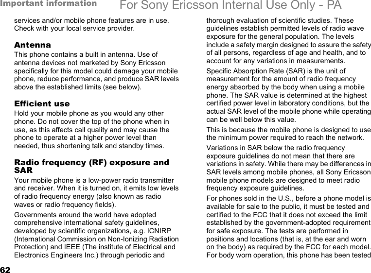 62Important information For Sony Ericsson Internal Use Only - PAservices and/or mobile phone features are in use. Check with your local service provider.AntennaThis phone contains a built in antenna. Use of antenna devices not marketed by Sony Ericsson specifically for this model could damage your mobile phone, reduce performance, and produce SAR levels above the established limits (see below).Efficient useHold your mobile phone as you would any other phone. Do not cover the top of the phone when in use, as this affects call quality and may cause the phone to operate at a higher power level than needed, thus shortening talk and standby times.Radio frequency (RF) exposure and SARYour mobile phone is a low-power radio transmitter and receiver. When it is turned on, it emits low levels of radio frequency energy (also known as radio waves or radio frequency fields).Governments around the world have adopted comprehensive international safety guidelines, developed by scientific organizations, e.g. ICNIRP (International Commission on Non-Ionizing Radiation Protection) and IEEE (The institute of Electrical and Electronics Engineers Inc.) through periodic and thorough evaluation of scientific studies. These guidelines establish permitted levels of radio wave exposure for the general population. The levels include a safety margin designed to assure the safety of all persons, regardless of age and health, and to account for any variations in measurements.Specific Absorption Rate (SAR) is the unit of measurement for the amount of radio frequency energy absorbed by the body when using a mobile phone. The SAR value is determined at the highest certified power level in laboratory conditions, but the actual SAR level of the mobile phone while operating can be well below this value.This is because the mobile phone is designed to use the minimum power required to reach the network. Variations in SAR below the radio frequency exposure guidelines do not mean that there are variations in safety. While there may be differences in SAR levels among mobile phones, all Sony Ericsson mobile phone models are designed to meet radio frequency exposure guidelines.For phones sold in the U.S., before a phone model is available for sale to the public, it must be tested and certified to the FCC that it does not exceed the limit established by the government-adopted requirement for safe exposure. The tests are performed in positions and locations (that is, at the ear and worn on the body) as required by the FCC for each model. For body worn operation, this phone has been tested 