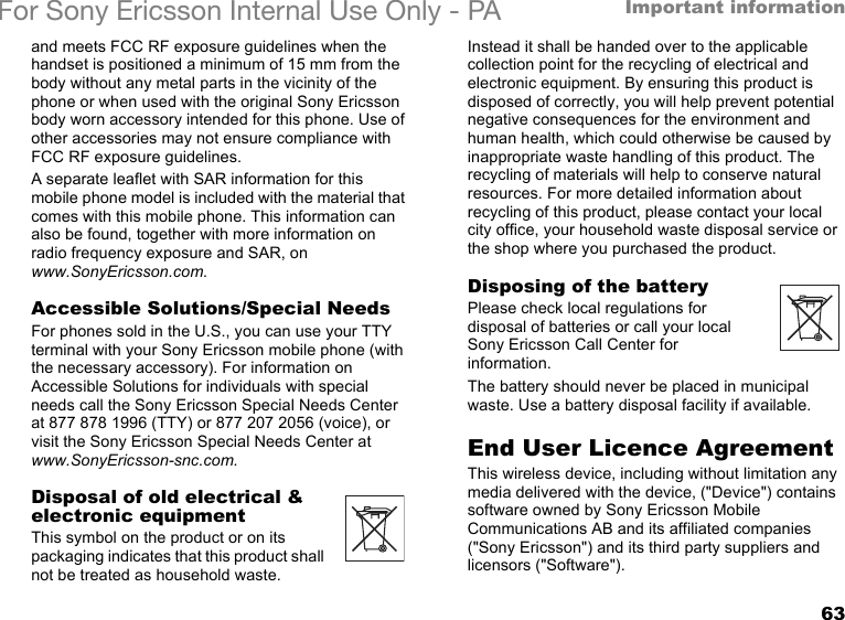 63Important informationFor Sony Ericsson Internal Use Only - PAand meets FCC RF exposure guidelines when the handset is positioned a minimum of 15 mm from the body without any metal parts in the vicinity of the phone or when used with the original Sony Ericsson body worn accessory intended for this phone. Use of other accessories may not ensure compliance with FCC RF exposure guidelines.A separate leaflet with SAR information for this mobile phone model is included with the material that comes with this mobile phone. This information can also be found, together with more information on radio frequency exposure and SAR, on www.SonyEricsson.com.Accessible Solutions/Special NeedsFor phones sold in the U.S., you can use your TTY terminal with your Sony Ericsson mobile phone (with the necessary accessory). For information on Accessible Solutions for individuals with special needs call the Sony Ericsson Special Needs Center at 877 878 1996 (TTY) or 877 207 2056 (voice), or visit the Sony Ericsson Special Needs Center at www.SonyEricsson-snc.com.Disposal of old electrical &amp; electronic equipmentThis symbol on the product or on its packaging indicates that this product shall not be treated as household waste. Instead it shall be handed over to the applicable collection point for the recycling of electrical and electronic equipment. By ensuring this product is disposed of correctly, you will help prevent potential negative consequences for the environment and human health, which could otherwise be caused by inappropriate waste handling of this product. The recycling of materials will help to conserve natural resources. For more detailed information about recycling of this product, please contact your local city office, your household waste disposal service or the shop where you purchased the product.Disposing of the batteryPlease check local regulations for disposal of batteries or call your local Sony Ericsson Call Center for information.The battery should never be placed in municipal waste. Use a battery disposal facility if available.End User Licence AgreementThis wireless device, including without limitation any media delivered with the device, (&quot;Device&quot;) contains software owned by Sony Ericsson Mobile Communications AB and its affiliated companies (&quot;Sony Ericsson&quot;) and its third party suppliers and licensors (&quot;Software&quot;).