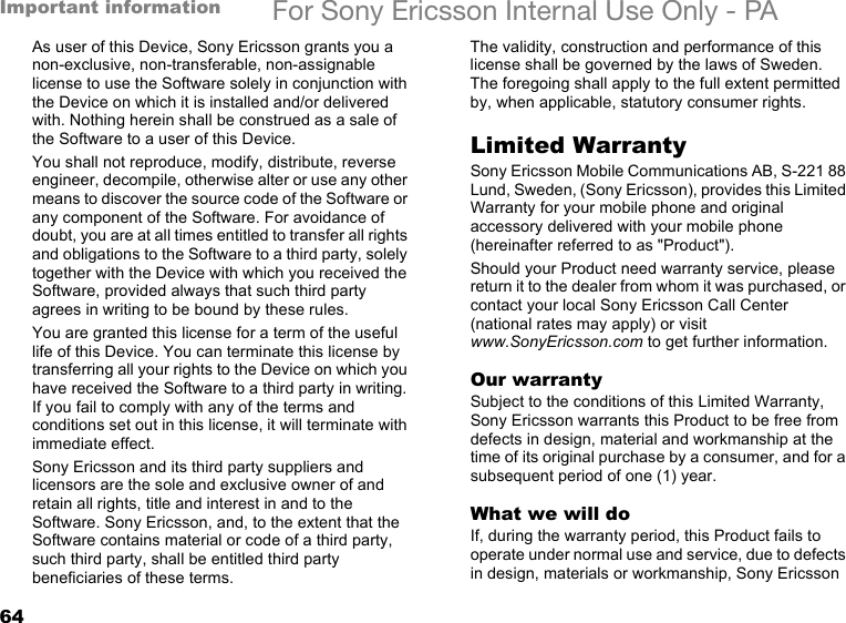 64Important information For Sony Ericsson Internal Use Only - PAAs user of this Device, Sony Ericsson grants you a non-exclusive, non-transferable, non-assignable license to use the Software solely in conjunction with the Device on which it is installed and/or delivered with. Nothing herein shall be construed as a sale of the Software to a user of this Device.You shall not reproduce, modify, distribute, reverse engineer, decompile, otherwise alter or use any other means to discover the source code of the Software or any component of the Software. For avoidance of doubt, you are at all times entitled to transfer all rights and obligations to the Software to a third party, solely together with the Device with which you received the Software, provided always that such third party agrees in writing to be bound by these rules.You are granted this license for a term of the useful life of this Device. You can terminate this license by transferring all your rights to the Device on which you have received the Software to a third party in writing. If you fail to comply with any of the terms and conditions set out in this license, it will terminate with immediate effect.Sony Ericsson and its third party suppliers and licensors are the sole and exclusive owner of and retain all rights, title and interest in and to the Software. Sony Ericsson, and, to the extent that the Software contains material or code of a third party, such third party, shall be entitled third party beneficiaries of these terms.The validity, construction and performance of this license shall be governed by the laws of Sweden. The foregoing shall apply to the full extent permitted by, when applicable, statutory consumer rights.Limited WarrantySony Ericsson Mobile Communications AB, S-221 88 Lund, Sweden, (Sony Ericsson), provides this Limited Warranty for your mobile phone and original accessory delivered with your mobile phone (hereinafter referred to as &quot;Product&quot;).Should your Product need warranty service, please return it to the dealer from whom it was purchased, or contact your local Sony Ericsson Call Center (national rates may apply) or visit www.SonyEricsson.com to get further information. Our warrantySubject to the conditions of this Limited Warranty, Sony Ericsson warrants this Product to be free from defects in design, material and workmanship at the time of its original purchase by a consumer, and for a subsequent period of one (1) year.What we will doIf, during the warranty period, this Product fails to operate under normal use and service, due to defects in design, materials or workmanship, Sony Ericsson 