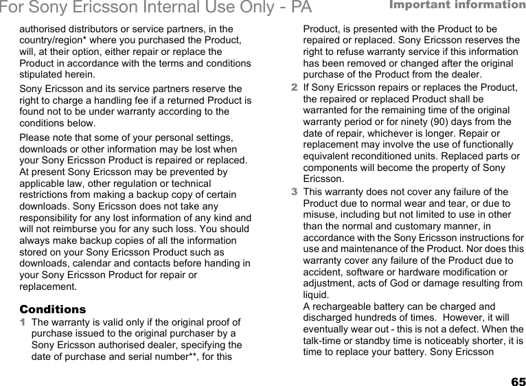 65Important informationFor Sony Ericsson Internal Use Only - PAauthorised distributors or service partners, in the country/region* where you purchased the Product, will, at their option, either repair or replace the Product in accordance with the terms and conditions stipulated herein.Sony Ericsson and its service partners reserve the right to charge a handling fee if a returned Product is found not to be under warranty according to the conditions below.Please note that some of your personal settings, downloads or other information may be lost when your Sony Ericsson Product is repaired or replaced. At present Sony Ericsson may be prevented by applicable law, other regulation or technical restrictions from making a backup copy of certain downloads. Sony Ericsson does not take any responsibility for any lost information of any kind and will not reimburse you for any such loss. You should always make backup copies of all the information stored on your Sony Ericsson Product such as downloads, calendar and contacts before handing in your Sony Ericsson Product for repair or replacement.Conditions1The warranty is valid only if the original proof of purchase issued to the original purchaser by a Sony Ericsson authorised dealer, specifying the date of purchase and serial number**, for this Product, is presented with the Product to be repaired or replaced. Sony Ericsson reserves the right to refuse warranty service if this information has been removed or changed after the original purchase of the Product from the dealer. 2If Sony Ericsson repairs or replaces the Product, the repaired or replaced Product shall be warranted for the remaining time of the original warranty period or for ninety (90) days from the date of repair, whichever is longer. Repair or replacement may involve the use of functionally equivalent reconditioned units. Replaced parts or components will become the property of Sony Ericsson.3This warranty does not cover any failure of the Product due to normal wear and tear, or due to misuse, including but not limited to use in other than the normal and customary manner, in accordance with the Sony Ericsson instructions for use and maintenance of the Product. Nor does this warranty cover any failure of the Product due to accident, software or hardware modification or adjustment, acts of God or damage resulting from liquid.A rechargeable battery can be charged and discharged hundreds of times.  However, it will eventually wear out - this is not a defect. When the talk-time or standby time is noticeably shorter, it is time to replace your battery. Sony Ericsson 