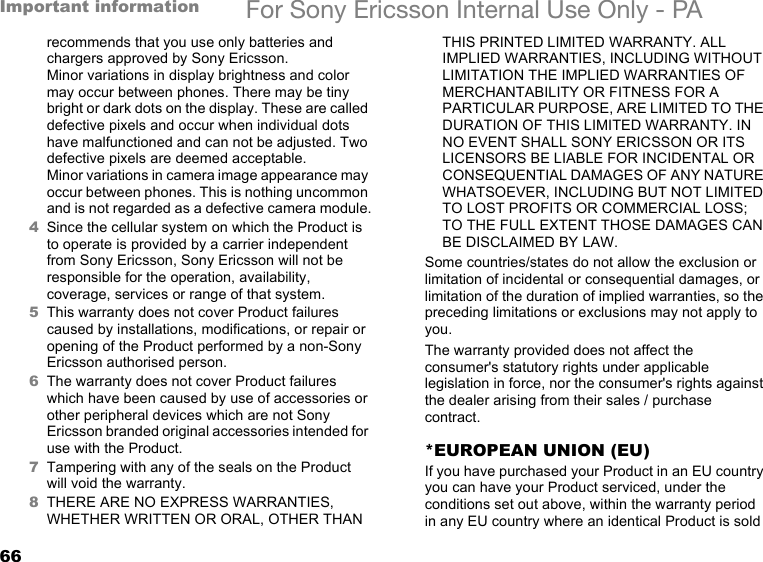 66Important information For Sony Ericsson Internal Use Only - PArecommends that you use only batteries and chargers approved by Sony Ericsson.Minor variations in display brightness and color may occur between phones. There may be tiny bright or dark dots on the display. These are called defective pixels and occur when individual dots have malfunctioned and can not be adjusted. Two defective pixels are deemed acceptable.Minor variations in camera image appearance may occur between phones. This is nothing uncommon and is not regarded as a defective camera module.4Since the cellular system on which the Product is to operate is provided by a carrier independent from Sony Ericsson, Sony Ericsson will not be responsible for the operation, availability, coverage, services or range of that system.5This warranty does not cover Product failures caused by installations, modifications, or repair or opening of the Product performed by a non-Sony Ericsson authorised person.6The warranty does not cover Product failures which have been caused by use of accessories or other peripheral devices which are not Sony Ericsson branded original accessories intended for use with the Product.7Tampering with any of the seals on the Product will void the warranty.8THERE ARE NO EXPRESS WARRANTIES, WHETHER WRITTEN OR ORAL, OTHER THAN THIS PRINTED LIMITED WARRANTY. ALL IMPLIED WARRANTIES, INCLUDING WITHOUT LIMITATION THE IMPLIED WARRANTIES OF MERCHANTABILITY OR FITNESS FOR A PARTICULAR PURPOSE, ARE LIMITED TO THE DURATION OF THIS LIMITED WARRANTY. IN NO EVENT SHALL SONY ERICSSON OR ITS LICENSORS BE LIABLE FOR INCIDENTAL OR CONSEQUENTIAL DAMAGES OF ANY NATURE WHATSOEVER, INCLUDING BUT NOT LIMITED TO LOST PROFITS OR COMMERCIAL LOSS; TO THE FULL EXTENT THOSE DAMAGES CAN BE DISCLAIMED BY LAW. Some countries/states do not allow the exclusion or limitation of incidental or consequential damages, or limitation of the duration of implied warranties, so the preceding limitations or exclusions may not apply to you. The warranty provided does not affect the consumer&apos;s statutory rights under applicable legislation in force, nor the consumer&apos;s rights against the dealer arising from their sales / purchase contract.*EUROPEAN UNION (EU)If you have purchased your Product in an EU country you can have your Product serviced, under the conditions set out above, within the warranty period in any EU country where an identical Product is sold 