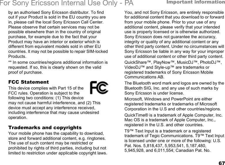 67Important informationFor Sony Ericsson Internal Use Only - PAby an authorised Sony Ericsson distributor. To find out if your Product is sold in the EU country you are in, please call the local Sony Ericsson Call Center. Please observe that certain services may not be possible elsewhere than in the country of original purchase, for example due to the fact that your Product may have an interior or exterior which is different from equivalent models sold in other EU countries. It may not be possible to repair SIM-locked Products.** In some countries/regions additional information is requested. If so, this is clearly shown on the valid proof of purchase.FCC StatementThis device complies with Part 15 of the FCC rules. Operation is subject to the following two conditions: (1) This device may not cause harmful interference, and (2) This device must accept any interference received, including interference that may cause undesired operation.Trademarks and copyrightsYour mobile phone has the capability to download, store and forward additional content, e.g. ringtones. The use of such content may be restricted or prohibited by rights of third parties, including but not limited to restriction under applicable copyright laws. You, and not Sony Ericsson, are entirely responsible for additional content that you download to or forward from your mobile phone. Prior to your use of any additional content, please verify that your intended use is properly licensed or is otherwise authorized. Sony Ericsson does not guarantee the accuracy, integrity or quality of any additional content or any other third party content. Under no circumstances will Sony Ericsson be liable in any way for your improper use of additional content or other third party content.QuickShare™, PlayNow™, MusicDJ™, PhotoDJ™, VideoDJ™ and Style-up™ are trademarks or registered trademarks of Sony Ericsson Mobile Communications AB.The Bluetooth word mark and logos are owned by the Bluetooth SIG, Inc. and any use of such marks by Sony Ericsson is under license.Microsoft, Windows and PowerPoint are either registered trademarks or trademarks of Microsoft Corporation in the U.S and other countries/regions.QuickTime® is a trademark of Apple Computer, Inc. Mac OS is a trademark of Apple Computer, Inc., registered in the U.S. and other countries.T9™ Text Input is a trademark or a registered trademark of Tegic Communications. T9™ Text Input is licensed under one or more of the following: U.S. Pat. Nos. 5,818,437, 5,953,541, 5,187,480, 5,945,928, and 6,011,554; Canadian Pat. No. 