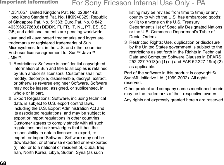 68Important information For Sony Ericsson Internal Use Only - PA1,331,057, United Kingdom Pat. No. 2238414B; Hong Kong Standard Pat. No. HK0940329; Republic of Singapore Pat. No. 51383; Euro.Pat. No. 0 842 463(96927260.8) DE/DK, FI, FR, IT, NL, PT, ES, SE, GB; and additional patents are pending worldwide.Java and all Java based trademarks and logos are trademarks or registered trademarks of Sun Microsystems, Inc. in the U.S. and other countries. End-user license agreement for Sun™ Java™ JME™.1Restrictions: Software is confidential copyrighted information of Sun and title to all copies is retained by Sun and/or its licensors. Customer shall not modify, decompile, disassemble, decrypt, extract, or otherwise reverse engineer Software. Software may not be leased, assigned, or sublicensed, in whole or in part.2Export Regulations: Software, including technical data, is subject to U.S. export control laws, including the U.S. Export Administration Act and its associated regulations, and may be subject to export or import regulations in other countries. Customer agrees to comply strictly with all such regulations and acknowledges that it has the responsibility to obtain licenses to export, re-export, or import Software. Software may not be downloaded, or otherwise exported or re-exported (i) into, or to a national or resident of, Cuba, Iraq, Iran, North Korea, Libya, Sudan, Syria (as such listing may be revised from time to time) or any country to which the U.S. has embargoed goods; or (ii) to anyone on the U.S. Treasury Department&apos;s list of Specially Designated Nations or the U.S. Commerce Department&apos;s Table of Denial Orders.3Restricted Rights: Use, duplication or disclosure by the United States government is subject to the restrictions as set forth in the Rights in Technical Data and Computer Software Clauses in DFARS 252.227-7013(c) (1) (ii) and FAR 52.227-19(c) (2) as applicable.Part of the software in this product is copyright © SyncML initiative Ltd. (1999-2002). All rights reserved.Other product and company names mentioned herein may be the trademarks of their respective owners.Any rights not expressly granted herein are reserved.