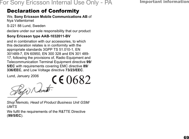 69Important informationFor Sony Ericsson Internal Use Only - PADeclaration of ConformityWe, Sony Ericsson Mobile Communications AB ofNya VattentornetS-221 88 Lund, Swedendeclare under our sole responsibility that our productSony Ericsson type AAB-1032011-BVand in combination with our accessories, to which this declaration relates is in conformity with the appropriate standards 3GPP TS 51.010-1, EN 301489-7, EN 60950, EN 300 328 and EN 301 489-17, following the provisions of, Radio Equipment and Telecommunication Terminal Equipment directive 99/5/EC with requirements covering EMC directive 89/336/EEC, and Low Voltage directive 73/23/EEC.We fulfil the requirements of the R&amp;TTE Directive (99/5/EC).Lund, January 2006Shoji Nemoto, Head of Product Business Unit GSM/UMTS