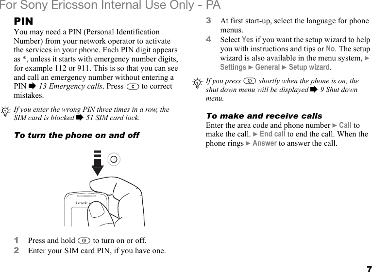 7For Sony Ericsson Internal Use Only - PAPINYou may need a PIN (Personal Identification Number) from your network operator to activate the services in your phone. Each PIN digit appears as *, unless it starts with emergency number digits, for example 112 or 911. This is so that you can see and call an emergency number without entering a PIN % 13 Emergency calls. Press   to correct mistakes.To turn the phone on and off1Press and hold   to turn on or off.2Enter your SIM card PIN, if you have one.3At first start-up, select the language for phone menus.4Select Yes if you want the setup wizard to help you with instructions and tips or No. The setup wizard is also available in the menu system, } Settings } General } Setup wizard.To make and receive callsEnter the area code and phone number } Call to make the call. } End call to end the call. When the phone rings } Answer to answer the call.If you enter the wrong PIN three times in a row, the SIM card is blocked % 51 SIM card lock.If you press  shortly when the phone is on, the shut down menu will be displayed % 9 Shut down menu.