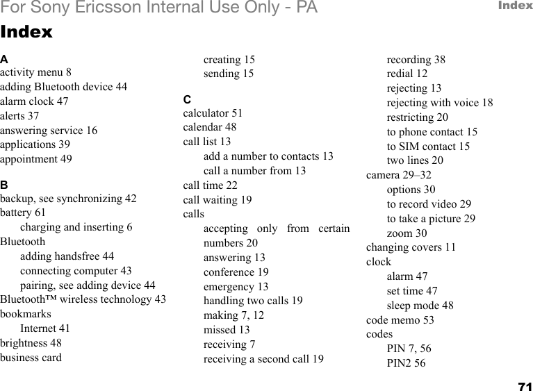 71IndexFor Sony Ericsson Internal Use Only - PAIndexAactivity menu 8adding Bluetooth device 44alarm clock 47alerts 37answering service 16applications 39appointment 49Bbackup, see synchronizing 42battery 61charging and inserting 6Bluetoothadding handsfree 44connecting computer 43pairing, see adding device 44Bluetooth™ wireless technology 43bookmarksInternet 41brightness 48business cardcreating 15sending 15Ccalculator 51calendar 48call list 13add a number to contacts 13call a number from 13call time 22call waiting 19callsaccepting only from certainnumbers 20answering 13conference 19emergency 13handling two calls 19making 7, 12missed 13receiving 7receiving a second call 19recording 38redial 12rejecting 13rejecting with voice 18restricting 20to phone contact 15to SIM contact 15two lines 20camera 29–32options 30to record video 29to take a picture 29zoom 30changing covers 11clockalarm 47set time 47sleep mode 48code memo 53codesPIN 7, 56PIN2 56