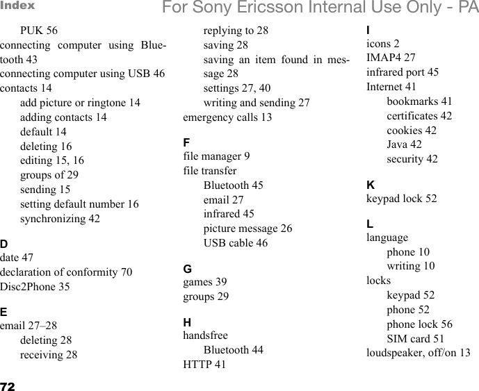 72Index For Sony Ericsson Internal Use Only - PAPUK 56connecting computer using Blue-tooth 43connecting computer using USB 46contacts 14add picture or ringtone 14adding contacts 14default 14deleting 16editing 15, 16groups of 29sending 15setting default number 16synchronizing 42Ddate 47declaration of conformity 70Disc2Phone 35Eemail 27–28deleting 28receiving 28replying to 28saving 28saving an item found in mes-sage 28settings 27, 40writing and sending 27emergency calls 13Ffile manager 9file transferBluetooth 45email 27infrared 45picture message 26USB cable 46Ggames 39groups 29HhandsfreeBluetooth 44HTTP 41Iicons 2IMAP4 27infrared port 45Internet 41bookmarks 41certificates 42cookies 42Java 42security 42Kkeypad lock 52Llanguagephone 10writing 10lockskeypad 52phone 52phone lock 56SIM card 51loudspeaker, off/on 13