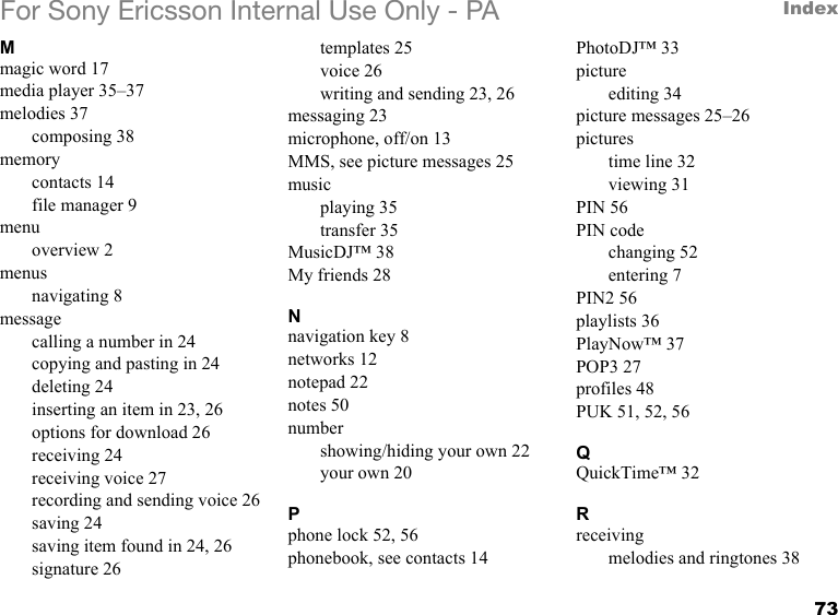 73IndexFor Sony Ericsson Internal Use Only - PAMmagic word 17media player 35–37melodies 37composing 38memorycontacts 14file manager 9menuoverview 2menusnavigating 8messagecalling a number in 24copying and pasting in 24deleting 24inserting an item in 23, 26options for download 26receiving 24receiving voice 27recording and sending voice 26saving 24saving item found in 24, 26signature 26templates 25voice 26writing and sending 23, 26messaging 23microphone, off/on 13MMS, see picture messages 25musicplaying 35transfer 35MusicDJ™ 38My friends 28Nnavigation key 8networks 12notepad 22notes 50numbershowing/hiding your own 22your own 20Pphone lock 52, 56phonebook, see contacts 14PhotoDJ™ 33pictureediting 34picture messages 25–26picturestime line 32viewing 31PIN 56PIN codechanging 52entering 7PIN2 56playlists 36PlayNow™ 37POP3 27profiles 48PUK 51, 52, 56QQuickTime™ 32Rreceivingmelodies and ringtones 38